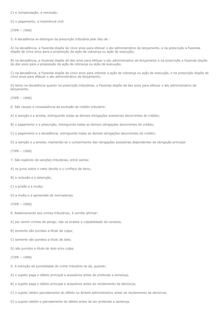 C) a compensação; a remissão;

D) o pagamento; a insolvência civil.

(TJPR – 1998)

5. A decadência se distingue da prescrição tributária pelo fato de :

A) na decadência, a Fazenda dispõe de cinco anos para efetuar o ato administrativo de lançamento, e na prescrição a Fazenda
dispõe de cinco anos para a proposição da ação de cobrança ou ação de execução;

B) na decadência, a Fazenda dispõe de dez anos para efetuar o ato administrativo de lançamento e na prescrição a Fazenda dispõe
de dez anos para a proposição da ação de cobrança ou ação de execução;

C) na decadência, a Fazenda dispõe de cinco anos para intentar a ação de cobrança ou ação de execução, e na prescrição dispõe de
cinco anos para efetuar o ato administrativo de lançamento;

D) tanto na decadência quanto na prescrição tributárias, a Fazenda dispõe de dez anos para efetuar o ato administrativo de
lançamento.

(TJPR – 1998)

6. São causas e conseqüência da exclusão do crédito tributário:

A) a isenção e a anistia, extinguindo todas as demais obrigações acessórias decorrentes do crédito;

B) o pagamento e a prescrição, extinguindo todas as demais obrigações decorrentes do crédito;

C) o pagamento e a decadência, extinguindo todas as demais obrigações decorrentes do crédito;

D) a isenção e a anistia; mantendo-se o cumprimento das obrigações acessórias dependentes da obrigação principal.

(TJPR – 1998)

7. São espécies de sanções tributárias, entre outras:

A) os juros sobre o valor devido e o confisco de bens;

B) a reclusão e a detenção;

C) a prisão e a multa;

D) a multa e a apreensão de mercadorias.

(TJPR – 1998)

8. Relativamente aos crimes tributários, é correto afirmar:

A) por serem crimes de perigo, não se analisa a culpabilidade da conduta;

B) somente são punidos a título de culpa;

C) somente são punidos a título de dolo;

D) são punidos a título de dolo e/ou culpa.

(TJPR – 1998)

9. A extinção da punibilidade do crime tributário se dá, quando:

A) o sujeito paga o débito principal e acessórios antes de proferida a sentença;

B) o sujeito paga o débito principal e acessórios antes do recebimento da denúncia;

C) o sujeito obtém parcelamento do débito no âmbito administrativo antes do recebimento da denúncia;

D) o sujeito obtém o parcelamento do débito antes de ser proferida a sentença.
 