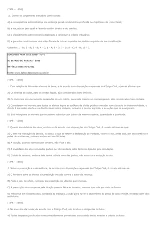 (TJPR – 1998)

10. Define-se lançamento tributário como sendo:

A) a conseqüência administrativa da sentença penal condenatória proferida nas hipóteses de crime fiscal;

B) a via judicial pela qual a Fazenda obtém direito a seu crédito;

C) o procedimento administrativo destinado a constituir o crédito tributário;

D) a garantia constitucional dos entes fiscais de cobrar impostos no período seguinte de sua constituição.

Gabarito: 1 - D; 2 - B; 3 - B; 4 - C; 5 - A; 6 - D; 7 - D; 8 - C; 9 - B; 10 - C.


CONCURSO PARA JUIZ SUBSTITUTO


DO ESTADO DO PARANÁ - 1998


MATÉRIA: DIREITO CIVIL


Fonte: www.balcaodeconcursos.com.br


(TJPR – 1998)

1. Com relação às diferentes classes de bens, e de acordo com disposições expressas do Código Civil, pode-se afirmar que:

A) Os direitos de autor, para os efeitos legais, são considerados bens imóveis.

B) Os materiais provisoriamente separados de um prédio, para nele mesmo se reempregarem, são considerados bens móveis.

C) Consideram-se imóveis para todos os efeitos legais as apólices da dívida pública oneradas com cláusula de inalienabilidade, o
direito à sucessão aberta e os direitos reais sobre imóveis, inclusive o penhor agrícola, e as ações que os asseguram.

D) São infungíveis os móveis que se podem substituir por outros da mesma espécie, quantidade e qualidade.

(TJPR – 1998)

2. Quanto aos defeitos dos atos jurídicos e de acordo com disposições do Código Civil, é correto afirmar-se que:

A) O erro na indicação da pessoa, ou coisa, a que se referir a declaração de vontade, viciará o ato, ainda que, por seu contexto e
pelas circunstâncias, possam ambas ser identificadas.

B) A coação, quando exercida por terceiro, não vicia o ato.

C) A invalidade dos atos simulados poderá ser demandada pelos terceiros lesados pela simulação.

D) O dolo de terceiro, embora dele tenha ciência uma das partes, não autoriza a anulação do ato.

(TJPR – 1998)

3. Sobre a prescrição e a decadência, de acordo com disposições expressas do Código Civil, é correto afirmar-se:

A) O herdeiro sofre os efeitos da prescrição iniciada contra o autor da herança.

B) Pode o juiz, de ofício, conhecer da prescrição de ,direitos patrimoniais.

C) A prescrição interrompe-se pela citação pessoal feita ao devedor, mesmo que nula por vício de forma.

D) Prescreve em sessenta dias, contados da tradição, a ação para haver o abatimento do preço de coisa móvel, recebida com vício
redibitório.

(TJPR – 1998)

4. No exercício da tutela, de acordo com o Código Civil, são direitos e obrigações do tutor:

A) Todas despesas justificadas e reconhecidamente proveitosas ao tutelado serão levadas a crédito do tutor.
 