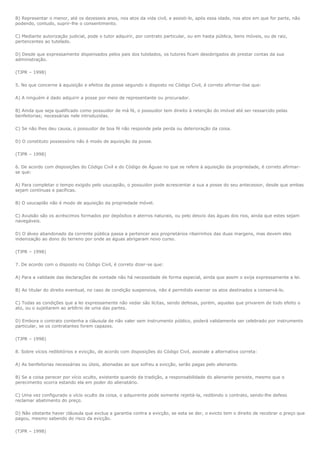 B) Representar o menor, até os dezesseis anos, nos atos da vida civil, e assisti-lo, após essa idade, nos atos em que for parte, não
podendo, contudo, suprir-lhe o consentimento.

C) Mediante autorização judicial, pode o tutor adquirir, por contrato particular, ou em hasta pública, bens móveis, ou de raiz,
pertencentes ao tutelado.

D) Desde que expressamente dispensados pelos pais dos tutelados, os tutores ficam desobrigados de prestar contas da sua
administração.

(TJPR – 1998)

5. No que concerne à aquisição e efeitos da posse segundo o disposto no Código Civil, é correto afirmar-0se que:

A) A ninguém é dado adquirir a posse por meio de representante ou procurador.

B) Ainda que seja qualificado como possuidor de má fé, o possuidor tem direito à retenção do imóvel até ser ressarcido pelas
benfeitorias; necessárias nele introduzidas.

C) Se não lhes deu causa, o possuidor de boa fé não responde pela perda ou deterioração da coisa.

D) O constituto possessório não é modo de aquisição da posse.

(TJPR – 1998)

6. De acordo com disposições do Código Civil e do Código de Águas no que se refere à aquisição da propriedade, é correto afirmar-
se que:

A) Para completar o tempo exigido pelo usucapião, o possuidor pode acrescentar a sua a posse do seu antecessor, desde que ambas
sejam contínuas e pacíficas.

B) O usucapião não é modo de aquisição da propriedade móvel.

C) Avulsão são os acréscimos formados por depósitos e aterros naturais, ou pelo desvio das águas dos rios, ainda que estes sejam
navegáveis.

D) O álveo abandonado da corrente pública passa a pertencer aos proprietários ribeirinhos das duas margens, mas devem eles
indenização ao dono do terreno por onde as águas abrigaram novo curso.

(TJPR – 1998)

7. De acordo com o disposto no Código Civil, é correto dizer-se que:

A) Para a validade das declarações de vontade não há necessidade de forma especial, ainda que assim o exija expressamente a lei.

B) Ao titular do direito eventual, no caso de condição suspensiva, não é permitido exercer os atos destinados a conservá-lo.

C) Todas as condições que a lei expressamente não vedar são lícitas, sendo defesas, porém, aquelas que privarem de todo efeito o
ato, ou o sujeitarem ao arbítrio de uma das partes.

D) Embora o contrato contenha a cláusula de não valer sem instrumento público, poderá validamente ser celebrado por instrumento
particular, se os contratantes forem capazes.

(TJPR – 1998)

8. Sobre vícios redibitórios e evicção, de acordo com disposições do Código Civil, assinale a alternativa correta:

A) As benfeitorias necessárias ou úteis, abonadas ao que sofreu a evicção, serão pagas pelo alienante.

B) Se a coisa perecer por vício oculto, existente quando da tradição, a responsabilidade do alienante persiste, mesmo que o
perecimento ocorra estando ela em poder do alienatário.

C) Uma vez configurado o vício oculto da coisa, o adquirente pode somente rejeitá-la, redibindo o contrato, sendo-lhe defeso
reclamar abatimento do preço.

D) Não obstante haver cláusula que exclua a garantia contra a evicção, se esta se der, o evicto tem o direito de recobrar o preço que
pagou, mesmo sabendo do risco da evicção.

(TJPR – 1998)
 
