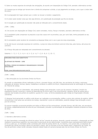9. Sobre os modos especiais de extinção das obrigações, de acordo com disposições do Código Civil, assinale a alternativa correta:

A) A pessoa que se obrigar por terceiro tem o direito de compensar a dívida, a cujo pagamento se obrigou, com a que o credor dele
lhe dever.

B) A consignação tem lugar sempre que o credor se recusar a receber o pagamento.

C) O credor pode receber coisa que não seja dinheiro, em substituição da prestação que lhe era devida.

D) A novação por substituição do devedor não pode ser efetuada sem o consentimento deste.

(TJPR – 1998)

10. De acordo com disposições do Código Civil, sobre comodato, mútuo, fiança e mandato, assinale a alternativa correta:

A) O mandatário pode compensar os prejuízos a que deu causa com os proveitos, que, por outro lado, tenha granjeado ao seu
constituinte.

B) O comodatário pode recobrar do comodante as despesas feitas com o uso e gozo da coisa emprestada.

C) Se não houver convenção expressa em contrário, o prazo do mútuo de dinheiro será de trinta dias, pelo menos, até prova em
contrário.

D) A fiança não pode ser estipulada sem consentimento do devedor.

Gabarito: 1 - C; 2 - C; 3 - A; 4 - A; 5 - C; 6 - A; 7 - C; 8 - B; 9 - C; 10 - C.


CONCURSO PARA JUIZ SUBSTITUTO


DO ESTADO DO PARANÁ - 1998


MATÉRIA: CODIGO DE NORMAS E ORGANIZAÇAO E DIVISÃO
JUDICIÁRIAS


Fonte: www.balcaodeconcursos.com.br


(TJPR – 1998)

1. São atribuições do Juiz de Direito Diretor do Fórum:

A) presidir as solenidades oficiais realizadas no fórum; conceder licença, até (60) dias, aos servidores da Justiça; autorizara
colocação de retratos, hermas, placas, medalhões e similares no edifício do fórum, independentemente de autorização do Presidente
do Tribunal de Justiça;

B) representar o juízo em solenidades, não podendo delegar essa atribuição a outro juiz da comarca; fiscalizar o horário do
expediente forense e autorizar o acesso às dependências do fórum após o seu encerramento; designar oficial de justiça para o
exercício das funções de porteiro do auditório, quando for o caso, na forma estabelecida pelo Código de Organização e Divisão
Judiciárias;

C) designar local apropriado no edifício onde devam ser realizadas as arrematações, leilões e outros atos judiciais da espécie; deferir
compromisso e dar posse aos servidores da Justiça; representar o juízo em solenidades, podendo delegar essa atribuição a outro
juiz da comarca;

D) exercer inspeção correicional periódica em todos os Ofícios do foro extrajudicial; conceder licença, até (90) dias, aos servidores
da Justiça, independentemente da oitiva do juiz interessado; proceder a juramentação de empregados mediante proposta do titular
do ofício.

(TJPR – 1998)

2. Assinale a alternativa correta:

A) não é permitida a nomeação de oficial de justiça "ad hoc" através de portaria, devendo, quando necessário, a designação ser feita
mediante compromisso específico nos autos para cumprimento de ato determinado; inexistindo prazo expressamente determinado
em lei ou pelo juiz, os mandados serão cumpridos pelo oficial de justiça dentro de, no máximo, (15) quinze dias; as despesas de
condução dos oficiais de justiça, dentro do perímetro urbano, são as previstas na lei que dispõe sobre o Regimento de Custas. As
fora do perímetro urbano serão cobradas mediante tabela fixada em portaria baixada pelo Juiz de Direito Diretor do Fórum;
 