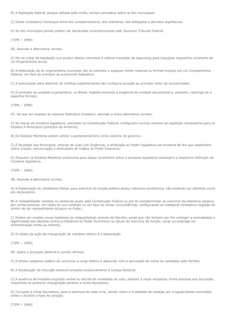 B) A legislação federal, porque editada pela União, sempre prevalece sobre as leis municipais;

C) Existe verdadeira hierarquia entre leis complementares, leis ordinárias, leis delegadas e decretos legislativos;

D) As leis municipais jamais podem ser declaradas inconstitucionais pelo Supremo Tribunal Federal.

(TJPR – 1998)

06. Assinale a alternativa correta:

A) Por se tratar de legislação que produz efeitos concretos é cabível mandado de segurança para impugnar dispositivo constante de
Lei Orçamentária anual;

B) A elaboração da lei orçamentária municipal não se submete a qualquer limite material ou formal imposto por Lei Complementar
Federal, em face do princípio da autonomia federativa;

C) A autorização para abertura de créditos suplementares não configura exceção ao princípio reitor da exclusividade;

D) O princípio da unidade orçamentária, no Brasil, engloba somente a exigência de unidade documental e, portanto, restringe-se a
aspectos formais.

(TJPR – 1998)

07. No que diz respeito ao sistema federativo brasileiro, assinale a única alternativa correta:

A) As regras de iniciativa legislativa, previstas na Constituição Federal, configuram normas centrais de repetição compulsória para os
Estados e Municípios (princípio da simetria);

B) Os Estados Membros podem adotar o parlamentarismo como sistema de governo;

C) É facultado aos Municípios, através de suas Leis Orgânicas, a atribuição ao Poder Legislativo da iniciativa de leis que disponham
sobre criação, estruturação e atribuições de órgãos do Poder Executivo;

D) Possuem os Estados Membros autonomia para dispor livremente sobre o processo legislativo estadual e a respectiva definição da
iniciativa legislativa.

(TJPR – 1998)

08. Assinale a alternativa correta:

A) A Diplomação de candidatos eleitos para exercício de função política possui natureza constitutiva, não podendo ser admitido como
ato declaratório.

B) A inelegibilidade consiste no obstáculo posto pela Constituição Federal ou por lei complementar ao exercício da cidadania passiva,
por certas pessoas, em razão de sua condição ou em face de certas circunstâncias, configurando ao inelegível verdadeira negação do
direito de ser representante do povo no Poder;

C) Podem ser criadas novas hipóteses de inelegibilidade através de Decreto, ainda que não tenham por fim proteger a normalidade e
legitimidade das eleições contra a influência do Poder Econômico ou abuso do exercício de função, cargo ou emprego na
administração direta ou indireta;

D) O objeto da ação de impugnação de mandato eletivo é a diplomação.

(TJPR – 1998)

09. Sobre o processo eleitoral é correto afirmar:

A) O direito subjetivo público de concorrer a cargo eletivo é adquirido com a aprovação do nome do candidato pelo Partido;

B) A fiscalização da inscrição eleitoral compete exclusivamente à Justiça Eleitoral;

C) A ausência de imediata argüição verbal ou escrita de invalidade do voto, perante a mesa receptora, torna preclusa sua discussão,
impedindo-se posterior impugnação perante a Junta Apuradora;

D) Compete à Junta Apuradora, após a abertura de cada urna, decidir sobre a invalidade da votação por irregularidades contraídas
antes e durante a fase de votação.

(TJPR – 1998)
 