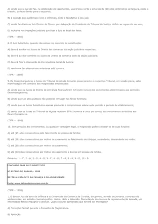 A) sendo que o Juiz de Paz, na celebração de casamentos, usará faixa verde e amarela de (10) dez centímetros de largura, posta a
tiracolo, do lado direito para o esquerdo;

B) à exceção das audiências cíveis e criminais, onde é facultativo o seu uso;

C) sendo facultado ao Juiz Diretor do Fórum, por delegação do Presidente do Tribunal de Justiça, definir as regras de seu uso;

D) inclusive nas inspeções judiciais que fizer o Juiz ao local dos fatos.

(TJPR – 1998)

8. O Juiz Substituto, quando não estiver no exercício de substituição:

A) deverá auxiliar os Juizes de Direito das comarcas da seção judiciária respectiva;

B) deverá auxiliar somente os Juizes de Direito da comarca sede da seção judiciária;

C) deverá ficar à disposição da Corregedoria-Geral da Justiça;

D) nenhuma das alternativas anteriores está correta.

(TJPR – 1998)

9. Os Desembargadores e Juizes do Tribunal de Alçada tomarão posse perante o respectivo Tribunal, em sessão plena, salvo
manifestação em contrário dos magistrados empossados:

A) sendo que os Juizes de Direito de entrância final auferem 7/9 (sete nonos) dos vencimentos determinados aos senhores
Desembargadores;

B) sendo que tais atos públicos não poderão ter lugar nas férias forenses;

C) sendo que os Juizes Substitutos apenas prestarão o compromisso solene após vencido o período de vitaliciamento;

D) sendo que os Juizes do Tribunal de Alçada recebem 95% (noventa e cinco por cento) dos vencimentos atribuídos aos
Desembargadores.

(TJPR – 1998)

10. Sem prejuízo dos vencimentos, ou qualquer vantagem legal, o magistrado poderá afastar-se de suas funções:

A) até (15) dias consecutivos pelo falecimento de pessoa da família;

B) até (08) dias consecutivos por motivo de casamento ou falecimento do cônjuge, ascendente, descendente ou irmão;

C) até (10) dias consecutivos por motivo de casamento;

D) até (10) dias consecutivos por motivo de casamento e doença em pessoa da família.

Gabarito: 1 - C; 2 - A; 3 - D; 4 - B; 5 - C; 6 - D; 7 - A; 8 - A; 9 - D; 10 - B.


CONCURSO PARA JUIZ SUBSTITUTO


DO ESTADO DO PARANÁ - 1998


MATÉRIA: ESTATUTO DA CRIANÇA E DO ADOLESCENTE


Fonte: www.balcaodeconcursos.com.br


(TJPR – 1998)

1. O doutor Juiz da Vara da Infância e da Juventude da Comarca de Curitiba, disciplinou, através de portaria, a entrada de
adolescentes, em estúdio cinematográfico, teatro, rádio e televisão. Discordando dos termos da regulamentação baixada, um
interessado deseja impugnar a decisão. Qual o recurso apropriado que deverá ser manejado?

A) Correição Parcial, perante o Conselho da Magistratura.

B) Apelação.
 