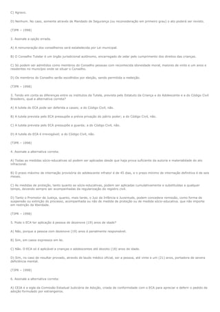 C) Agravo.

D) Nenhum. No caso, somente através de Mandado de Segurança (ou reconsideração em primeiro grau) o ato poderá ser revisto.

(TJPR – 1998)

2. Assinale a opção errada.

A) A remuneração dos conselheiros será estabelecida por Lei municipal.

B) O Conselho Tutelar é um órgão jurisdicional autônomo, encarregado de zelar pelo cumprimento dos direitos das crianças.

C) Só podem ser admitidos como membros do Conselho pessoas com reconhecida idoneidade moral, maiores de vinte e um anos e
residentes no município onde se situar o Conselho.

D) Os membros do Conselho serão escolhidos por eleição, sendo permitida a reeleição.

(TJPR – 1998)

3. Tendo em conta as diferenças entre os institutos da Tutela, prevista pelo Estatuto da Criança e do Adolescente e a do Código Civil
Brasileiro, qual a alternativa correta?

A) A tutela do ECA pode ser deferida a casais; a do Código Civil, não.

B) A tutela prevista pelo ECA pressupõe a prévia privação do pátrio poder; a do Código Civil, não.

C) A tutela prevista pelo ECA pressupõe a guarda; a do Código Civil, não.

D) A tutela do ECA é irrevogável; a do Código Civil, não.

(TJPR – 1998)

4. Assinale a alternativa correta:

A) Todas as medidas sócio-educativas só podem ser aplicadas desde que haja prova suficiente da autoria e materialidade do ato
infracional.

B) O prazo máximo de internação provisória do adolescente infrator é de 45 dias, e o prazo mínimo de internação definitiva é de seis
meses.

C) As medidas de proteção, tanto quanto as sócio-educativas, podem ser aplicadas cumulativamente e substituídas a qualquer
tempo, devendo sempre ser acompanhadas da regularização do registro civil.

D) Tanto o Promotor de Justiça, quanto, mais tarde, o Juiz da Infância e Juventude, podem concedera remissão, como forma de
suspensão ou extinção do processo, acompanhada ou não de medida de proteção ou de medida sócio-educativa. que não importe
em restrição da liberdade.

(TJPR – 1998)

5. Pode o ECA ter aplicação à pessoa de dezenove (19) anos de idade?

A) Não, porque a pessoa com dezenove (19) anos é penalmente responsável.

B) Sim, em casos expressos em lei.

C) Não. O ECA só é aplicável a crianças e adolescentes até dezoito (18) anos de idade.

D) Sim, no caso de resultar provado, através de laudo médico oficial, ser a pessoa, até vinte e um (21) anos, portadora de severa
deficiência mental.

(TJPR – 1998)

6. Assinale a alternativa correta:

A) CEJA é a sigla da Comissão Estadual Judiciária de Adoção, criada de conformidade com o ECA para apreciar e deferir o pedido de
adoção formulado por estrangeiros.
 