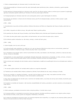 4. Sobre a desapropriação por interesse social, é correto dizer-se que:

A) Na desapropriação por interesse social não cabe indenização pelas benfeitorias úteis, cabendo, entretanto, quanto àquelas
necessárias.

B) São passíveis de desapropriação por interesse social, para fins de reforma agrária, todos os imóveis que se prestem à exploração
agrícola, excetuados aqueles cobertos por florestas em área de preservação ambiental.

C) A desapropriação por interesse social tem como pressuposto prévia e justa indenização em dinheiro.

D) O decreto que declarar o imóvel como de interesse social, para fins de desapropriação, autoriza a União a propor a ação
expropriatória.

(TJPR – 1998)

5. Considerando-se que são servidores públicos militares (Servidores da Pátria) os integrantes das forças armadas, pode dizer-se
que:

A) O militar, enquanto em efetivo serviço, não pode estar filiado a partido político.

B) As patentes dos oficiais das Forças Armadas e das Polícias Militares são conferidas pelo Presidente da República.

C) O militar da ativa pode aceitar cargo público civil permanente, sem que tenha de passar para a reserva.

D) Os militares podem sindicalizar-se, não tendo, contudo, o direito de fazer greve.

(TJPR – 1998)

6. Sobre licitação, tem-se como certo que:

A) A administração pode estabelecer no edital que, em caso de pequena diferença de preço entre os concorrentes, poderá ser
declarada vencedora a empresa do lugar, embora de preço maior a sua proposta.

B) A competência para legislar sobre o tema é concomitante da União, dos Estados e dos Municípios, conforme a natureza da obra,
serviço, compra ou alienação.

C) Ressalvados os casos especificados na legislação (licitação dispensada, dispensável ou inexigível), as obras, serviços, compras e
alienações a cargo da administração pública, serão contratados mediante processo de licitação pública.

D) No contrato para realização de obra licitada, pode ser dispensada a exigência de qualificação técnica da contratada para realizar a
obra.

(TJPR – 1998)

7. Ao servidor público detentor de mandato eletivo aplica-se a seguinte disposição:

A) Tratando-se de mandato eletivo federal, estadual ou distrital, ficará afastado de seu cargo, emprego ou função.

B) Uma vez investido no mandato de Prefeito, o servidor terá de afastar-se do seu cargo, mas poderá acumular as duas
remunerações, desde que não ultrapasse o teto remuneratório constitucional.

C) Nos casos de afastamento do servidor para o exercício de mandato eletivo, seu tempo de serviço será contado unicamente para
os efeitos de aposentadoria.

D) Investido no mandato de Vereador e não havendo compatibilidade de horários, perceberá o servidor somente a remuneração do
cargo eletivo.

(TJPR – 1998)

8. Sobre autarquia, sociedade de economia mista e empresa pública, é correto dizer-se que:

A) A empresa pública e a sociedade de economia mista que explorem atividade econômica sujeitam-se ao regime jurídico próprio
das empresas privadas, exceto quanto às obrigações trabalhistas e tributárias.

B) A criação de sociedade de economia mista e de autarquia depende de lei específica, e a criação de uma empresa pública pode ser
feita por ato discricionário do chefe do Poder Executivo.
 