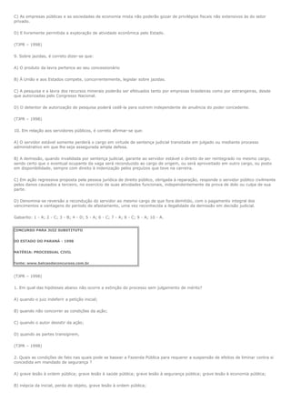 C) As empresas públicas e as sociedades de economia mista não poderão gozar de privilégios fiscais não extensivos às do setor
privado.

D) E livremente permitida a exploração de atividade econômica pelo Estado.

(TJPR – 1998)

9. Sobre jazidas, é correto dizer-se que:

A) O produto da lavra pertence ao seu concessionário

B) À União e aos Estados compete, concorrentemente, legislar sobre jazidas.

C) A pesquisa e a lavra dos recursos minerais poderão ser efetuados tanto por empresas brasileiras como por estrangeiras, desde
que autorizadas pelo Congresso Nacional.

D) O detentor de autorização de pesquisa poderá cedê-la para outrem independente de anuência do poder concedente.

(TJPR – 1998)

10. Em relação aos servidores públicos, é correto afirmar-se que:

A) O servidor estável somente perderá o cargo em virtude de sentença judicial transitada em julgado ou mediante processo
administrativo em que lhe seja assegurada ampla defesa.

B) A demissão, quando invalidada por sentença judicial, garante ao servidor estável o direito de ser reintegrado no mesmo cargo,
sendo certo que o eventual ocupante da vaga será reconduzido ao cargo de origem, ou será aproveitado em outro cargo, ou posto
em disponibilidade, sempre com direito à indenização pelos prejuízos que teve na carreira.

C) Em ação regressiva proposta pela pessoa jurídica de direito público, obrigada à reparação, responde o servidor público civilmente
pelos danos causados a terceiro, no exercício de suas atividades funcionais, independentemente da prova de dolo ou culpa de sua
parte.

D) Denomina-se reversão a recondução do servidor ao mesmo cargo de que fora demitido, com o pagamento integral dos
vencimentos e vantagens do período de afastamento, uma vez reconhecida a ilegalidade da demissão em decisão judicial.

Gabarito: 1 - A; 2 - C; 3 - B; 4 - D; 5 - A; 6 - C; 7 - A; 8 - C; 9 - A; 10 - A.


CONCURSO PARA JUIZ SUBSTITUTO


DO ESTADO DO PARANÁ - 1998


MATÉRIA: PROCESSUAL CIVIL


Fonte: www.balcaodeconcursos.com.br


(TJPR – 1998)

1. Em qual das hipóteses abaixo não ocorre a extinção do processo sem julgamento de mérito?

A) quando o juiz indeferir a petição inicial;

B) quando não concorrer as condições da ação;

C) quando o autor desistir da ação;

D) quando as partes transigirem,

(TJPR – 1998)

2. Quais as condições de fato nas quais pode se basear a Fazenda Pública para requerer a suspensão de efeitos de liminar contra si
concedida em mandado de segurança ?

A) grave lesão à ordem pública; grave lesão à saúde pública; grave lesão à segurança pública; grave lesão à economia pública;

B) inépcia da inicial, perda do objeto, grave lesão à ordem pública;
 