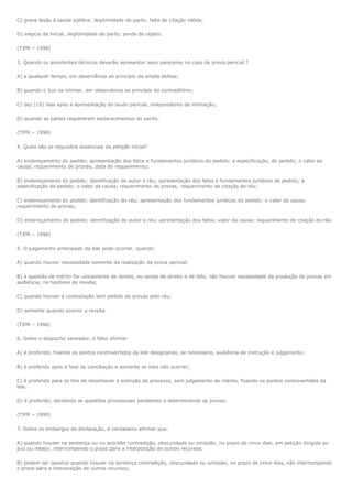 C) grave lesão à saúde pública; ilegitimidade de parte; falta de citação válida;

D) inépcia da inicial; ilegitimidade de parte; perda de objeto.

(TJPR – 1998)

3. Quando os assistentes técnicos deverão apresentar seus pareceres no caso de prova pericial ?

A) a qualquer tempo, em observância ao princípio da ampla defesa;

B) quando o Juiz os intimar, em observância ao princípio do contraditório;

C) dez (10) dias após a apresentação do laudo pericial, independente de intimação;

D) quando as partes requererem esclarecimentos do perito.

(TJPR – 1998)

4. Quais são os requisitos essenciais da petição inicial?

A) endereçamento do pedido; apresentação dos fatos e fundamentos jurídicos do pedido; a especificação, do pedido; o valor da
causa; requerimento de provas; data do requerimento;

B) endereçamento do pedido; identificação do autor e réu; apresentação dos fatos e fundamentos jurídicos do pedido; a
especificação do pedido; o valor da causa; requerimento de provas; requerimento de citação do réu;

C) endereçamento do pedido; identificação do réu; apresentação dos fundamentos jurídicos do pedido; o valor da causa;
requerimento de provas;

D) endereçamento do pedido; identificação do autor e réu; apresentação dos fatos; valor da causa; requerimento de citação do réu.

(TJPR – 1998)

5. O julgamento antecipado da lide pode ocorrer, quando:

A) quando houver necessidade somente da realização de prova pericial;

B) a questão de mérito for unicamente de direito, ou sendo de direito e de fato, não houver necessidade da produção de provas em
audiência, na hipótese de revelia;

C) quando houver a contestação sem pedido de provas pelo réu;

D) somente quando ocorrer a revelia.

(TJPR – 1998)

6. Sobre o despacho saneador, é falso afirmar:

A) é proferido, fixando os pontos controvertidos da lide designando, se necessário, audiência de instrução e julgamento;

B) é proferido após a fase de conciliação e somente se esta não ocorrer;

C) é proferido para os fins de reconhecer a extinção do processo, sem julgamento de mérito, fixando os pontos controvertidos da
lide;

D) é proferido, decidindo as questões processuais pendentes e determinando as provas.

(TJPR – 1998)

7. Sobre os embargos de declaração, é verdadeiro afirmar que:

A) quando houver na sentença ou no acórdão contradição, obscuridade ou omissão, no prazo de cinco dias, em petição dirigida ao
juiz ou relator, interrompendo o prazo para a interposição de outros recursos;

B) podem ser opostos quando houver na sentença contradição, obscuridade ou omissão, no prazo de cinco dias, não interrompendo
o prazo para a interposição de outros recursos;
 