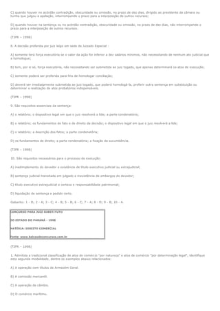 C) quando houver no acórdão contradição, obscuridade ou omissão, no prazo de dez dias, dirigido ao presidente da câmara ou
turma que julgou a apelação, interrompendo o prazo para a interposição de outros recursos;

D) quando houver na sentença ou no acórdão contradição, obscuridade ou omissão, no prazo de dez dias, não interrompendo o
prazo para a interposição de outros recursos.

(TJPR – 1998)

8. A decisão proferida por juiz leigo em sede de Juizado Especial :

A) somente terá força executória se o valor da ação for inferior a dez salários mínimos, não necessitando de nenhum ato judicial que
a homologue;

B) tem, por si só, força executória, não necessitando ser submetida ao juiz togado, que apenas determinará os atos de execução;

C) somente poderá ser proferida para fins de homologar conciliação;

D) deverá ser imediatamente submetida ao juiz togado, que poderá homologá-la, proferir outra sentença em substituição ou
determinar a realização de atos probatórios indispensáveis.

(TJPR – 1998)

9. São requisitos essenciais da sentença:

A) o relatório; o dispositivo legal em que o juiz resolverá a lide; a parte condenatória;

B) o relatório; os fundamentos de fato e de direito da decisão; o dispositivo legal em que o juiz resolverá a lide;

C) o relatório; a descrição dos fatos; a parte condenatória;

D) os fundamentos de direito; a parte condenatória; a fixação da sucumbência.

(TJPR – 1998)

10. São requisitos necessários para o processo de execução:

A) inadimplemento do devedor e existência de título executivo judicial ou extrajudicial;

B) sentença judicial transitada em julgado e inexistência de embargos do devedor;

C) título executivo extrajudicial e certeza e responsabilidade patrimonial;

D) liquidação de sentença e pedido certo.

Gabarito: 1 - D; 2 - A; 3 - C; 4 - B; 5 - B; 6 - C; 7 - A; 8 - D; 9 - B; 10 - A.


CONCURSO PARA JUIZ SUBSTITUTO


DO ESTADO DO PARANÁ - 1998


MATÉRIA: DIREITO COMERCIAL


Fonte: www.balcaodeconcursos.com.br


(TJPR – 1998)

1. Admitida a tradicional classificação de atos de comércio "por natureza" e atos de comércio "por determinação legal", identifique
esta segunda modalidade, dentre os exemplos abaixo relacionados:

A) A operação com títulos de Armazém Geral.

B) A comissão mercantil.

C) A operação de câmbio.

D) O comércio marítimo.
 