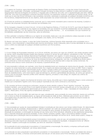 (TJPR – 1998)

2. O registro de Comércio, agora denominado de Registro Público de Empresas Mercantis, a cargo das Juntas Comerciais dos
Estados, sob a supervisão, orientação, coordenação e direção normativa no plano técnico e supletiva no plano administrativo pelo
Departamento Nacional do Registro do Comércio, é regulado pela Lei 8934 de 19/11/94, com a regulamentação pelo DeC) 1800 de
30/01/96. Com essa nova legislação a empresa mercantil mereceu um tratamento moderno e adequado aos tempos atuais, de tal
modo que os atos das firmas individuais e das sociedades mercantis, destinadas à exploração de qualquer atividade econômica com
fins lucrativos, independentemente do seu objetivo, serão arquivados nas Juntas Comerciais. Com isto é possível afirmar que:

A) O fundo de comércio ou estabelecimento comercial, que é o instrumento necessário para o exercício da empresa, é próprio e
exclusivo das empresas mercantis não existindo nas sociedades civis.

B) Foi revogado o disposto no inciso II do art. 114 da Lei dos Registros Públicos, n° 6.015 de 31/12/73, que trata do Registro Civil
das Pessoas Jurídicas e submete ao seu registro as sociedades civis que revestirem as formas estabelecidas nas leis comerciais,
salvo as anônimas. (art. 114. No registro civil de pessoas jurídicas serão inscritos: ... II - as sociedades civis que revestirem as
formalidades estabelecidas nas leis comerciais, salvo as anônimas).

C) Para submeter a empresa à falência ou ao regime de concordata, basta que o seu ato constitutivo esteja arquivado na Junta
Comercial, não havendo necessidade de ser investigado o seu objeto, civil ou mercantil.

D) Mesmo com esse novo regime, a cargo das Juntas Comerciais, continua havendo nítida separação entre sociedades civis e
mercantis, como empresárias e responsáveis pelo exercício da empresa, sendo irrelevante, para a correta identidade de uma ou de
outra o critério da exploração de qualquer atividade econômica com fins lucrativos.

(TJPR – 1998)

3. O novo Código de Propriedade Industrial, Lei 9.279 de 14/05/96, que entrou em vigor em 15/05/97, tem ampla disciplina sobre
as marcas, assim entendida aquelas usadas para distinguir produto ou serviço de outro idêntico, semelhante ou afim, de origem
diversa, estando a cargo do Instituto Nacional da Propriedade Industrial o seu registro. O nome comercial, por sua vez, é o nome
sob o qual o comerciante ou industrial pessoa física ou jurídica exerce o seu comércio ou indústria. O Código de Propriedade
industrial veda o registro, como marca, do nome de empresa de terceiros, protegendo, com isto, a titularidade do direito sobre o
nome comercial ou nome de empresa. O registro do nome comercial ou de empresa está a cargo das Juntas Comerciais. No
confronto entre marca e nome comercial ou de empresa, é possível afirmar que:

A) Uma expressão é utilizada, por exemplo, como título de estabelecimento por empresas da mesma área de atuação. Uma delas faz
o registro na Junta Comercial e a outra, posteriormente, faz o registro da mesma expressão como marca no INPI. Tanto o registro
realizado nas Juntas Comerciais (denominação social), quanto o levado a efeito junto ao INPI (marca) conferem à empresa que os
tenha obtido o direito de utilizar, com exclusividade, em todo o território nacional, a expressão que lhes constitui o objeto como
título de estabelecimento, como sinal externo capaz de distingui-Ia, perante a generalidade das pessoas, de outros que operam no
mesmo ramo de atividade. Havendo conflito entre referidos registros, prevalece o mais antigo, em respeito aos critérios de
originalidade e novidade.

B) Quando a lei veda o registro de empresa de terceiros como marca, ela proíbe que a marca registrada integre o nome comercial e
impede que o empresário registre como marca qualquer expressão do seu nome comercial ou de empresa.

C) Os conceitos de firma e empresa se confundem, porque no direito alemão a palavra "firma" significa "empresa". No direito
brasileiro também, uma vez que firma é uma espécie do gênero nome comercial, quando composto por um ou mais sócios da
sociedade, seguido do complemento determinado por lei (por exemplo, "e companhia"; "Ltda.", Sociedade em Comandita por
Ações"). Nesse plano, Firma não significa simplesmente assinatura.

D) O Decreto 916, de 24/10/1890, não está mais em vigor, prevalecendo, para a proteção do nome comercial, mesmo em confronto
com a marca ou título do estabelecimento, as regras da Convenção da União de Paris, celebrada pela primeira vez em 1883 e
promulgada entre nós pelo DeC) 9.233, de 28/06/1884. O DeC) 635, de 21/08/92, promulgou a adesão do Brasil à revisão de
Estocolmo de 1967.

(TJPR – 1998)

4. Uma sociedade por quotas de responsabilidade limitada é constituída por dois sócios e por tempo indeterminado. Em determinado
momento da vida da sociedade, desaparecendo a "affectio societatis" em razão de conduta pessoal e exclusiva de concorrência
desleal paralela de um dos sócios, o outro sócio pede a exclusão do sócio causador da desavença, reclamando, porém, apesar da
dissolução da sociedade, a continuação da empresa em seu nome como firma individual, utilizando-se dos argumentos apropriados
para a chamada dissolução parcial da sociedade. O sócio infrator contesta o pedido, nega a concorrência desleal e propõe
reconvenção para a dissolução total da sociedade e sua conseqüente liquidação nos termos da lei. Diante desse quadro, indaga-se:

A) A pretensão do sócio é improcedente porque é procedente a reconvenção, uma vez que, em sociedade de dois sócios, a
desavença entre eles importa em dissolução total da sociedade e sua conseqüente liquidação. O desaparecimento da "affectio
societatis" impede a continuação da sociedade, que deve ser dissolvida e liquidada.

B) A pretensão do sócio prejudicado é procedente e é improcedente a reconvenção. No entanto, a empresa continuará sendo
exercida pela sociedade "unipessoal", por tempo determinado.

C) A pretensão do sócio prejudicado é parcialmente procedente e é improcedente a reconvenção. Tendo a sociedade dois sócios e
sendo excluído um deles, a empresa continuará sendo exercida por um dos sócios como firma individual, por um determinado
 