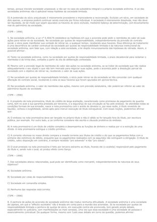 tempo, porque inexiste sociedade unipessoal, a não ser no caso da subsidiária integral e a própria sociedade anônima. A Lei das
sociedades anônimas não é aplicável nessa hipótese da sociedade limitada.

D) A pretensão do sócio prejudicado é inteiramente procedente e improcedente a reconvenção. Excluído um sócio, em sociedade de
dois apenas, a empresa poderá continuar sendo exercida por firma individual. A sociedade é inteiramente dissolvida, mas não deve
ser liquidada, de tal modo que sejam apurados os haveres do sócio excluído, mediante balanço de determinação, com levantamento
real do patrimônio da sociedade.

(TJPR – 1998)

5. Na sociedade anônima, a Lei n° 6.404/76 estabelece as hipóteses em que o acionista pode pedir o reembolso do valor de suas
ações para retirar-se da sociedade. Na sociedade por quotas de responsabilidade, independentemente da previsão do contrato
social, o sócio pode manifestar sua vontade de retirar-se, a qualquer tempo, recebendo seus haveres. Essa diferença de tratamento
é uma decorrência do caráter contratual da sociedade por quotas de responsabilidade limitada e da natureza institucional da
sociedade anônima, sem falar que, com relação a esta sociedade, a lei dispõe minuciosamente das hipóteses de retirada. Assim, é
possível afirmar:

A) Tanto na sociedade anônima, como na sociedade por quotas de responsabilidade limitada, o prazo decadencial para reclamar o
reembolso é de trinta dias, contados a partir do dia da deliberação contestada.

B) Mesmo com a previsão legal de reembolso do valor das ações na sociedade anônima, se se tratar de sociedade que não realiza
adequadamente o seu objeto e que não tem mercado para negociar suas ações, pode o acionista pedir a dissolução parcial da
sociedade com o objetivo de retirar-se, recebendo o valor de suas ações.

C) Na sociedade por quotas de responsabilidade limitada, o sócio pode retirar-se da sociedade se hão concordar com qualquer
alteração do contrato social, recebendo à vista os seus haveres que foram apurados em perícia técnica.

D) Na sociedade anônima, o valor do reembolso das ações, mesmo com previsão estatutária, não poderá ser inferior ao valor do
patrimônio líquido da sociedade.

(TJPR – 1998)

6. A propósito da nota promissória, título de crédito de larga aceitação, caracterizado como promessa de pagamento de quantia
certa, tem no aval a sua garantia prestada por terceiros, e a segurança de sua circulação se faz pelo endosso. Se atendidas todas as
condições formais de sua emissão, nasce a nota promissória com o aceite do devedor e, por essa razão, é título revestido de
liquidez, certeza e exigibilidade, sendo apto para instruir execução de título extrajudicial. Com essas noções, poderemos afirmar
que:

A) O endosso na nota promissória deve ser lançado no próprio título e não é válido se for lançado fora do título, por escritura
pública, por exemplo. Por outro lado, a Lei Uniforme considera não escrita a cláusula proibitiva do endosso.

B) A nota promissória é um título de crédito completo e desempenha as funções de dinheiro e realiza por si a extinção de uma
dívida. A nota promissória extingue o crédito primitivo.

C) A corrente vitoriosa no nosso direito compara a moeda corrente aos títulos de crédito e diz que os pagamentos feitos com a
primeira são extintivos do débito, enquanto que os pagamentos realizados com os segundos não extinguem a obrigação. O título de
crédito, salvo disposição em contrário, é sempre recebido "pro solvendo" e não "pro soluto".

D) O aval prestado na nota promissória é feito por terceiro estranho ao título, ficando ele (o avalista) responsável pelo pagamento
do título e, sendo nulo o aval, só produz efeito como fiança.

(TJPR – 1998)

7. Das sociedades abaixo relacionadas, qual pode ser identificada como mercantil, independentemente da natureza de seus
objetivos?

A) Sociedade anônima.

B) Sociedade por cotas de responsabilidade limitada.

C) Sociedade em comandita simples.

D) Nenhuma das respostas está correta.

(TJPR – 1998)

8. A penhora de ações de acionista de sociedade anônima não traduz nenhuma dificuldade. A sociedade anônima é uma sociedade
de capitais, em que a "affectio societatis" não é levada em conta para a reunião dos acionistas. Já na sociedade por quotas de
responsabilidade limitada a penhora de quotas de sócio, em execução contra ele promovida, tem gerado amplo debate,
especialmente no judiciário, com manifestações as mais variadas, uma vez que essa sociedade é uma sociedade de pessoas e
essencialmente contratual. De qualquer forma, mesmo com 'Lodo esse debate em torno da questão, podemos afirmar:
 
