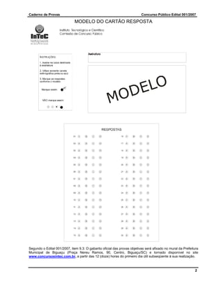Caderno de Provas                                                         Concurso Público Edital 001/2007

                              MODELO DO CARTÃO RESPOSTA




Segundo o Edital 001/2007, item 9.3: O gabarito oficial das provas objetivas será afixado no mural da Prefeitura
Municipal de Biguaçu (Praça Nereu Ramos, 90, Centro, Biguaçu/SC) e tornado disponível no site
www.concursosintec.com.br, a partir das 12 (doze) horas do primeiro dia útil subseqüente à sua realização.



                                                                                                             2
 