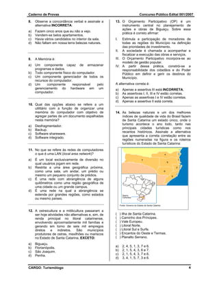 Caderno de Provas                                                              Concurso Público Edital 001/2007

8.   Observe a concordância verbal e assinale a       13. O Orçamento Participativo (OP) é um
     alternativa INCORRETA:                               instrumento central no planejamento de
                                                          ações e obras de Biguaçu. Sobre essa
a)   Fazem cinco anos que eu não a vejo.
                                                          prática é correto afirmar:
b)   Vendem-se belos apartamentos.
c)   Havia vários candidatos no interior da sala.     I.   Estimula a participação de moradores de
d)   Não faltam em nossa terra belezas naturais.           todas as regiões do Município na definição
                                                           das prioridades de investimento.
                                                      II. A sociedade é chamada a acompanhar e
                                                           fiscalizar a execução das obras e serviços.
9.   A Memória é:                                     III. O Orçamento Participativo incorpora-se ao
                                                           modelo de gestão popular.
a)   Um componente capaz de armazenar                 IV. A partir dessa prática, constrói-se a
     programas e dados.                                    responsabilidade dos cidadãos e do Poder
b)   Todo componente físico do computador.                 Público em definir e gerir os destinos do
c)   Um componente gerenciador de todos os                 Município.
     recursos do computador.
d)   Um     componente      responsável    pelo       A alternativa correta é:
     gerenciamento do hardware em um                  a)     Apenas a assertiva III está INCORRETA.
     computador.                                      b)     As assertivas I, II, III e IV estão corretas.
                                                      c)     Apenas as assertivas I e IV estão corretas.
                                                      d)     Apenas a assertiva II está correta.
10. Qual das opções abaixo se refere a um
    utilitário com a função de organizar uma
    memória do computador com objetivo de             14. As belezas naturais e um dos melhores
    agregar partes de um documento espalhadas             índices de qualidade de vida do Brasil fazem
    nesta memória?                                        de Santa Catarina um estado único, onde o
                                                          turismo acontece o ano todo, tanto nas
a)   Desfragmentador.
                                                          principais cidades turísticas como nos
b)   Backup.
                                                          recantos históricos. Assinale a alternativa
c)   Software shareware.
                                                          que apresenta a correta correlação entre as
d)   Software integrado.
                                                          regiões numeradas na figura e os roteiros
                                                          turísticos do Estado de Santa Catarina:
11. No que se refere às redes de computadores
    o que é uma LAN (local area network)?
a)   É um local exclusivamente de diversão no
     qual usuários jogam em rede.
b)   Restrita a uma área geográfica próxima,
     como uma sala, um andar, um prédio ou
     mesmo um pequeno conjunto de prédios.
c)   É uma rede com abrangência de alguns
     quilômetros como uma região geográfica de
     uma cidade ou um grande campus.
d)   É uma rede na qual a abrangência se
     estende por grandes regiões, como estados
     ou mesmo países.
                                                           Fonte: Governo do Estado de Santa Catarina

12. A ostreicultura e a mitilicultura passaram a
    ser hoje atividades não alternativas e, sim, de   (    ) Ilha de Santa Catarina.
    renda principal no litoral catarinense,           (    ) Caminho dos Príncipes.
    envolvendo aproximadamente mil famílias e         (    ) Vale Europeu.
    gerando em torno de seis mil empregos             (    ) Litoral Norte.
    diretos    e    indiretos.  São     municípios    (    ) Litoral Sul e Surfe.
    produtores de ostras, mexilhões ou mariscos       (    ) Encantos do Oeste e Termas.
    no Estado de Santa Catarina, EXCETO:              (    ) Planalto Serrano.
a)   Biguaçu.
b)   Florianópolis.                                   a)     2, 4, 5, 1, 3, 7 e 6.
c)   São Joaquim.                                     b)     2, 1, 5, 4, 3, 6 e 7.
d)   Penha.                                           c)     2, 1, 5, 4, 3, 7 e 6.
                                                      d)     3, 4, 1, 5, 7, 3 e 6.

CARGO: Turismólogo                                                                                           4
 
