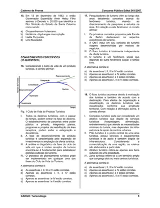 Caderno de Provas                                                     Concurso Público Edital 001/2007

15. Em 13 de dezembro de 1983, o então                17. Pesquisadores de turismo vêm ao longo dos
    Governador Esperidião Amin Helou Filho                anos debatendo conceitos acerca do
    assinou o Decreto n. 20.829 que identifica a          fenômeno       turístico,   visando     ao
    Flor Símbolo do Estado de Santa Catarina              direcionamento de pesquisas e estudos na
    como sendo:                                           área. Em relação a este fenômeno, é correto
                                                          afirmar:
a)   Chrysanthemum frutescens.
b)   Hortência - Hydrangea macrophylla.               I.   Os primeiros conceitos propostos pela Escola
c)   Laélia Purpurata.                                     de Berlim destacavam os aspectos
d)   Lírio Muscadet.                                       econômicos do turismo.
                                                      II. A OMT inclui em seu conceito de turismo
                                                           viagens desenvolvidas por motivos de
                                                           negócios.
                                                      III. O fluxo turístico é totalmente independente
                                                           da oferta turística.
CONHECIMENTOS ESPECÍFICOS                             IV. O turismo é um fenômeno social que
(15 QUESTÕES)                                              depende de outro fenômeno social: o tempo
                                                           livre.
16. Considerando o Ciclo de vida de um produto        A alternativa correta é:
    turístico, é correto afirmar:
                                                      a)   As assertivas I, II, III e IV estão corretas.
                                                      b)   Apenas as assertivas I e IV estão corretas.
                                                      c)   Apenas as assertivas I e II estão corretas.
                                                      d)   Apenas as assertivas I, II e IV estão corretas.




                                                      18. O fluxo turístico acontece devido à motivação
                                                          dos turistas e também de acordo com a
                                                          destinação. Para efeitos de organização e
                                                          classificação, os destinos turísticos são
                                                          classificados     conforme sua      amplitude
                                                          territorial. Com relação à afirmação acima, é
Fig. 1 Ciclo de Vida do Produto Turístico                 correto afirmar:
I.   Todos os destinos turísticos, com o passar       I.   Complexo turístico pode ser considerado um
     do tempo, podem entrar na fase de declínio.           atrativo turístico que dispõe de serviços
     O estabelecimento de parcerias entre poder            turísticos     (hospedagem,      alimentação,
     público e privado, integrando planos,                 entretenimento) que atende as necessidades
     programas e projetos de reabilitação da área          mínimas do turista, mas dependem da infra-
     receptora, podem evitar a estagnação e                estrutura de apoio de centros urbanos.
     decadência.                                      II. Pólo turístico é o ponto central de uma área
II. A fase de desenvolvimento do produto                   turística, possui serviços e equipamentos
     turístico é caracterizada pela expansão de            turísticos e de apoio e também dispõe de
     investimentos e ampliação da oferta turística.        infra-estrutura.        Considerando        a
III. A análise e diagnóstico da fase do ciclo de           comercialização de uma região, os roteiros
     vida em que o núcleo receptor de turismo              são elaborados a partir dele.
     encontra-se é fundamental para estabelecer       III. Atrativo turístico refere-se apenas aos bens
     políticas públicas de turismo.                        culturais de uma localidade.
IV. O processo de planejamento turístico pode         IV. Zona turística refere-se a um território amplo
     ser implementado em qualquer uma das                  que congrega dois ou mais centros turísticos.
     fases do Ciclo de Vida do Turismo.
                                                      A alternativa correta é:
A alternativa correta é:
                                                      a)   As assertivas I, II, III e IV estão corretas.
a)   As assertivas I, II, III e IV estão corretas.    b)   Apenas as assertivas I e IV estão corretas.
b)   Apenas as assertivas I, II, e IV estão           c)   Apenas as assertivas I e II estão corretas
     corretas.                                        d)   Apenas as assertivas I, II e IV estão corretas.
c)   Apenas as assertivas I e IV estão corretas.
d)   Apenas as assertivas I e II estão corretas.




CARGO: Turismólogo                                                                                       5
 