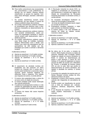 Caderno de Provas                                                        Concurso Público Edital 001/2007

19. Para melhor entendimento das necessidades           21. A Revolução Industrial do século XVIII, na
    dos consumidores e suas preferências na                 Inglaterra é considerada um acontecimento
    escolha por um destino, diversos autores                que transformou o conceito das viagens. Em
    classificaram os grupos de viajantes. Com               relação às conseqüências da Revolução
    base nessa afirmação, assinale a alternativa            Industrial observadas na atividade turística, é
    correta:                                                correto afirmar:
I.   Os turistas alocêntricos buscam novas              I.   As inovações tecnológicas facilitaram os
     experiências, por isso refutam o turismo de             meios de comunicação e transportes.
     massa e preferem áreas não-turísticas.             II. As horas de trabalho limitadas deram origem
II. Os turistas mesocêntricos preferem destinos              ao conceito de tempo livre.
     já consolidados que oferecem toda a infra-         III. Empresários europeus passaram a viajar
     estrutura necessária ao desenvolvimento do              para conhecer as indústrias inglesas.
     turismo.                                           IV. O turismo passa a ser uma atividade ao
III. Os turistas psicocêntricos preferem destinos            alcance de todas as classes sociais,
     com razoável entretenimento, optam por                  incluindo a classe operária.
     meios de hospedagem familiares e utilizam
                                                        A alternativa correta é:
     veículo próprio para deslocamento, caso a
     distância permita.                                 a)   Apenas as assertivas I e IV estão corretas.
IV. Os turistas mesocêntricos preferem passar           b)   Apenas as assertivas I, III e IV estão
     suas férias longe da multidão, buscando                 corretas.
     destinos diferenciados como o Butão: país          c)   Apenas as assertivas I, II e III estão corretas.
     asiático que cobra dos estrangeiros taxa de        d)   Apenas a assertiva IV está correta
     permanência de 200 doláres por dia,
     estratégia que auxilia a controlar a demanda
     turística.
A alternativa correta é:                                22. No último dia 10 de julho, a ministra do
                                                            turismo, Marta Suplicy anunciou os dados da
a)   Apenas as assertivas I, II e III estão corretas.       pesquisa realizada pela Fundação Getúlio
b)   Apenas as assertivas I e IV estão corretas.            Vargas em relação ao turismo doméstico no
c)   Apenas as assertivas I, III e IV estão                 Brasil. O número de desembarques de
     corretas.                                              janeiro a abril alcançou a marca de 16,4
d)   Apenas as assertivas I e II estão corretas.            milhões, 9,1% acima do registrado no mesmo
                                                            período de 2006. De acordo com o Ministério
                                                            de Turismo, a atividade de eventos cresce
20. O crescimento da atividade turística em                 20% ao ano no país, fator que auxilia no
    localidades que não possuem um plano                    desenvolvimento do turismo doméstico. Em
    turístico em conjunto com a crença que o                relação à atividade de eventos, é correto
    turismo pode transformar a economia e gerar             afirmar:
    riquezas, geram impactos negativos em
                                                        I.   O processo de captação de eventos para um
    diferentes níveis e aspectos. Com relação
                                                             Núcleo Receptor envolve análise da infra-
    aos impactos do turismo, é correto afirmar:
                                                             estrutura turística e de apoio.
I.   O turismo não sustentável trata a cultura de       II. Analisando o turismo como sistema, eventos
     um povo como um objeto de consumo.                      culturais são integrantes do sub-sistema da
II. O turismo predador pode causar destruição                oferta.
     das culturas autóctones.                           III. Eventos podem ser classificados de acordo
III. A ausência de planejamento turístico e o não            com a área de interesse em: culturais,
     controle da capacidade de carga do destino              científicos, artísticos, desportivos, dentre
     causam conflitos entre turistas e comunidade            outros.
     local.                                             IV. A Lei Rouanet de Incentivo à Cultura não
IV. O turismo de massa não causa impactos                    aceita projetos relacionados a eventos
     ambientais.                                             culturais.
A alternativa correta é:                                A alternativa correta é:
a)   Apenas as assertivas I e IV estão corretas.        a)   Apenas as assertivas I, II e III estão corretas.
b)   Apenas as assertivas I, II e III estão corretas.   b)   Apenas as assertivas I, III e IV estão
c)   Apenas as assertivas I, III e IV estão                  corretas.
     corretas.                                          c)   Apenas as assertivas I, II e IV estão corretas.
d)   Apenas a assertiva IV está correta.                d)   Apenas a assertiva II está correta.




CARGO: Turismólogo                                                                                         6
 