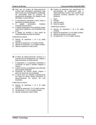 Caderno de Provas                                                         Concurso Público Edital 001/2007

28. Para que um projeto de desenvolvimento              30. Analise as assertivas que representam as
    turístico seja considerado sustentável, esse            pré-condições de investimento para o
    deve contar com a participação e mobilização            desenvolvimento turístico que permitam as
    da comunidade local no processo de                      empresas turísticas operarem com maior
    planejamento estratégico. Em relação a essa             eficiência.
    afirmação, é correto afirmar:
                                                        I.     Água.
I.   O planejamento participativo reduz custos e        II.    Energia.
     apresenta resultados eficazes.                     III.   Vias de acesso.
II. A       gestão      participativa   multiplica      IV.    Rede de esgoto.
     conhecimentos técnicos.
                                                        A alternativa correta é:
III. A gestão participativa forma gestores locais,
     construindo cidadania e uma sociedade mais         a)     Apenas as assertivas I, III e IV estão
     justa.                                                    corretas.
IV. A gestão do território é uma tarefa de              b)     Apenas as assertivas I, II e IV estão corretas.
     responsabilidade somente do Estado.                c)     Apenas a assertiva II está correta.
                                                        d)     As assertivas I, II, III e IV estão corretas.
A alternativa correta é:
a)   Apenas as assertivas I, III e IV estão
     corretas.
b)   Apenas as assertivas I, e IV estão corretas.
c)   Apenas as assertivas I, II e III estão corretas.
d)   Apenas a assertiva II está correta




29. O Plano de Desenvolvimento Turístico é o
    produto final do planejamento. Em relação a
    esse documento, é correto afirmar:
I.   O diagnóstico e o prognóstico antecedem a
     construção do plano e também integram o
     mesmo.
II. O plano fornece as estratégias para obtenção
     das situações desejadas.
III. Programas de turismo devem integrar o
     plano de turismo de uma localidade.
IV. O plano deve ser avaliado constantemente
     por todos os atores sociais envolvidos no
     desenvolvimento do turismo de uma
     localidade.
A alternativa correta é:
a)   Apenas as assertivas I, III e IV estão
     corretas.
b)   Apenas as assertivas I, II e IV estão corretas.
c)   As assertivas I, II, III e IV estão corretas.
d)   Apenas a assertiva II está correta.




CARGO: Turismólogo                                                                                          8
 