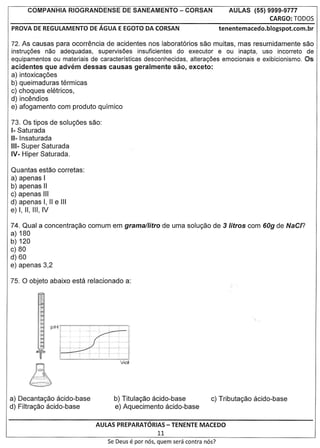 COMPANHIA RIOGRANDENSE          DE SANEAMENTO            - CORSAN            AULAS    (55) 9999-9777
                                                                                                 CARGO: TODOS
PROVA DE REGULAMENTO DE AGUA E EGOTO DA CORSAN                                 tenentemacedo.blogspot.com.br

72. As causas para ocorrencia de acidentes nos laboratorios sac muitas, mas resumidamente sac
instruc;oes nao adequadas, supervisoes insuficientes do executor e au inapta, usa incorreto de
equipamentos ou materiais de caracteristicas desconhecidas, altera<;oes emocionais e exibicionismo. Os
acidentes que advem dessas causas geralmente sao, exceto:
a) intoxicayoes
b) queimaduras termicas
c) choques eletricos,
d) incendios
e) afogamento com produto quimico

73. as tipos de soluyoes sac:
1-Saturada
11-Insaturada
111- uper Saturada
    S
IV- Hiper Saturada.

Quantas estao corretas:
a) apenas I
b) apenas II
c) apenas III
d) apenas I, II e III
e) I, II, III, IV

74. Qual a concentrayao comum em grama/litro de uma soluyao de 3 Iitros com 60g de NaC/?
a) 180
b) 120
c) 80
d) 60
e) apenas 3,2




a) Decantayao acido-base          b) Titulayao acido-base
d) Filtrayao acido-base           e) Aquecimento acido-base

                            AULAS PREPARATORIAS- TENENTE MACEDO
                                             11
                                Se Deus   e par   nos, quem sera contra nos?
 