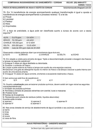COMPANHIA       RIOGRANDENSE         DE SANEAMENTO            - CORSAN         AULAS    (55) 9999-9777
                                                                                                    CARGO: TODOS
PROVA DE REGULAMENTO DE AGUA E EGOTO DA CORSAN                                    tenentemacedo.blogspot.com.br

76- Em "A transferencia de energia acompanhando qualquer transforma<;ao                       e   igual e oposta a
transferencia de energia acompanhando 0 processo reverso." E a lei de:
a) Proust
b) Lavoisier
c) Pasteur
d) Hess
e) Arquimedes

77. a titulo de praticidade,    a agua pode ser c1assificada quanta a dureza de acordo com a tabela
seguinte.~



BRAVO                          4:8dGH
CHARLIE 135-200 ppm            8-12 dGH
DELTA     200-350ppm           12-20 dGH
EcHOm~is:;de35bppmrnaisae26;dG8
Observando a tabela podemos dizer que encontramos agua dura em:
a) ALFA           b) BRAVO              c) CHARLIE          d) DELTA

78- Em relayao a coleta para amostra de agua: "Ap6s a descontaminayao proceder a lavagem dos frascos
e tampas na seguinte sequencia":
1- Enxaguar 3 vezes em agua destilada ou deionizada.
11-Esvaziar 0 conteudo do frasco;
111- impar a parte externa do frasco e tampa com auxilio de uma esponja e escova;
    L
IV-Adicionar uma gota de detergente Ifquido no interior do frasco e da tampa e escovar a parte interna com
auxilio de uma escova pr6pria;
V- Enxaguar 10 vezes em agua corrente, enchendo e esvaziando totalmente 0 frasco;

o item acima   que esta fora de sequencia e:
a)1            b) II         c)111        d) IV               e)V

79- Quanto a sinalizac;ao para armazenar produtos quimicos, devem existir em lugar visivel as seguintes
indicayoes/referencias:
1-Armazem de produtos quimicos
11-Permitida a entrada de pessoas estranhas com avental, luvas e mascaras
111- roibido fumar
    P
IV Saidas de Emergencia
V- Recipientes para colecta de residuos (s6Iido, Ifquidos absorvidos)
Quantas estao erradas:
a) apenas I                        b) apenas II
d) apenas IV                      e) apenas V

80. Nas zonas dotadas de serviyo de abastecimento de agua e proibido 0 seu acumulo, exceto em:
a) barris
b) tinas
c) latas
d) toneis
e) caixa de fibra.


                               AULAS PREPARATORIAS- SARGENTO MACEDO
                                                         12
                                   Se Deus   e par   nos, quem sera contra nos?
 