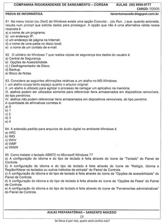 COMPANHIA      RIOGRANDENSE       DE SANEAMENTO            - CORSAN             AULAS    (55) 9999-9777
                                                                                                    CARGO: TOD05
PROVA DE INFORMATICA                                                              tenentemacedo.blogspot.com.br

81. No menu Iniciar (ou Start) do Windows existe uma op<;ao Executar ... (o'u Run ...) que, quando acionada,
resulta num prompt que solicita dados para prosseguir. A op<;ao que nao e uma alternativa valida nessa
res posta e:
a) 0 nome de um programa;
b) um endere<;o IP;
c) um endere<;o de pagina na Internet;
d) 0 nome de uma pasta no disco local;
e) 0 nome de um contato de e-mail.

82. 0 utilitario do Windows 7 que realiza c6pias de seguran<;a dos dad os do usuario e:
a) Central de Seguran<;a.
b) Op<;6es de Acessibilidade.
c) ) Desfragmentador de Disco.
d) Backup.
e) Bloco de Notas.

83. Considere as seguintes afirma<;6es relativas a um atalho no MS-Windows:
I. um atalho ocupa tanto espa<;o quanta 0 arquivo original;
II. um atalho e utilizado para agilizar 0 processo de carregar um aplicativo na mem6ria;
III. atalhos podem ser utilizados somente para referenciar itens armazenados em dispositivos removlveis,
do tipo pendrives;
IV. atalhos nao podem referenciar itens armazenados em dispositivos removlveis, do tipo pendrive.
A quantidade de afirmativas corretas e:
a) 0
b) 1
c) 2
d) 3
e) 4

84. A extensao padrao para arquivos de audio digital no ambiente Windows e
a) ARC
b) IMG
c) WAV
d) WMF
e)WWW

85. Como instalar 0 teclado ABNT2 no Microsoft Windows 7?
a) A configura<;ao do idioma e do tipo de teclado e feita atraves do leone de "Teclado" do Painel de
Controle.                                                                               ".
b) A configura<;ao do idioma e do tipo de teclado e feita atraves do leone de "ReI6gio, Idioma e
Regiao/Alterar os teclados ou outros metodos de entrada" do Painel de Controle.
c) A configura<;ao do idiom a e do tipo de teclado e feita atraves do leone de "Op<;6es de acessibilidade" do
Painel de Controle.
d) A configura<;ao do idiom a e do tipo de teclado e feita atraves do leone de "Op<;6es de Pasta" do Painel
de Controle.
e) A configura<;ao do idioma e do tipo de teclado e feita atraves do leone de "Ferramentas administrativas"
do Painel de Controle.




                             AULAS PREPARATORIAS - SARGENTO MACEDO
                                                         13
                                   Se Deus   e par   nos, quem sera contra nos?
 