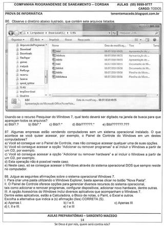 COMPANHIA             RIOGRANDENSE                           DE SANEAMENTO           - CORSAN                     AULAS        (55) 9999-9777
                                                                                                                                            CARGO: roDoS
PROVA DE INFORMATICA                                                                                             tenentemacedo.blogspot.com.br

86 ..9bserve      0   diret6rio abaixo ilustrado, que contem sete arquivos listados.




             Arquivos.de Programa(""I          t'lcrne
             Download
                                                                                                          .O~U"tlStlti09155" JJ':'jAprc..."IinhsS
                                                                                                          OB}07/20lCt :!1;.;5
                                                                                                                    0               Apt ~t:1 fl~;I,'ct';'du ....
                                               ~      brbHo                                               OS/07.!201l)·09:5~        Apre;enta{~o.do ....
                                               ~'IHbf                                                    .OB;UJ/lfJTU 09:))         [)ocumEnto do Mf..•
                                               ~bib!iot                                                   08/07/2010 09:56          DocumEntodo
                                                @jfl •..·.t••!;..
                                               . ElilVIV 10                                               08if)7/;~010 09:56
                                               ~bihlioteca                                                fJSI07/2010.U9:56

            5peed~splitt€r
      "-~ijl~~~~-                    .
        ;j tmpDow'lload
     .......~.J)~u.a{i
                    Q~

                 b ibl                                                    Data; de rnoclifici:li;',,' 03/07 f:WI00g,65
                 AmesErotily3'Gl rli:1Mii:TQ~pjt.qificep'q'iVf:rP"C!in'~t




Usando-se 0 recurso Pesquisar do Windows 7, qual texto devera ser digitado na janela de busca para que
apare<;am todos os arquivos?
a) Bibl??       b) Bibl*.*   c) Bibl?*    d) Bibl??????*       e) Bibl?????????

87. Algumas empresas estao vendendo computadores sem um sistema operacional instalado. 0 que
acontece se voce quiser acessar, por exemplo, 0 Painel de Contrale do Windows em um destes
computadores?
a) Voce s6 consegue ver 0 Painel de Contrale, mas nao consegue acessar qualquer uma de suas op<;oes.
b) Voce s6 consegue acessar a op<;ao "Adicionar ou remover programas" e al incluir 0 Windows a partir de
um CD, por exemplo.
c) Voce s6 consegue acessar a op<;ao "Adicionar ou remover hardware" e al incluir 0 Windows a partir de
um CD, por exemplo.
d) Esta opera<;ao nao e posslvel neste caso.                                       '.
e) Neste caso, s6 se consegue acessar 0 Windows atraves do sistema operacional DOS que sempre reside
no computador.

88. Julgue as seguintes afirma<;oes sobre 0 sistema operacional Windows 7.
I. Para criar uma pasta utilizando 0 Windows Explorer, basta apenas clicar no botao "Nova Pasta".
II. 0 Painel de Contrale oferece op<;oes para gerenciar diversos recursos do sistema operacional,
tais como adicionar e remover programas, configurar dispositivos, adicionar novo hardware, dentre outras.
III. A op<;ao Acess6rios do Windows inclui diversos aplicativos que acompanham 0 Windows 7.
Dentre estes aplicativos, estao a Calculadora, 0 Bloco de notas, 0 Paint, 0 Excel e outras.
Escolha a alternativa que indica a (s) afirma<;ao (oes) CORRETA (S).
a) Apenas I.                               b) I e II.                        c) Apenas III
d) I, II e III.                            e) I e III


                                          AULAS PREPARATORIAS- SARGENTO MACEDO
                                                                                  14
                                                   Se Deus           e par   nos, quem sera contra nos?
 