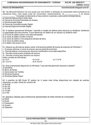 COMPANHIA     RIOGRANDENSE        DE SANEAMENTO            - CORSAN            AULAS    (55) 9999-9777
                                                                                                    CARGO: TODOS
PROVA DE INFORMATICA                                                              tenentemacedo.blogspot.com.br

89. "No Microsoft Windows ha uma Opg80 que visa facilitar a utilizag80 do computador pelos portadores'de
defici€Jncia ffsica. Esta opg80 pode ser encontrada, respectivamente, no                           e se chama
______            ." Complete corretamente a frase anterior e assinale a alternativa correspondente:
a) Internet ExplorerlWord Wide Web.
b) Painel de Controle/Facilidade de Acesso .
c) Word/lnclusao Digital.
d) Painel de Controle/lnclusao Digital.
e) Internet Explorer/lnclusao Digital.

90. 0 sistema operacional Windows 7 permite a cria<;ao de atalhos para arquivos ou diret6rios, facilitando
a organiza<;ao dos documentos. 0 que diferencia um atalho de urn arquivo ou diret6rio real?
a) 0 fcone do atalho possui uma seta sobreposta.
b) 0 fcone do atalho e preto e branco.
c) 0 fcone do atalho e uma pequena estrada de terra.
d) 0 fcone do atalho pisca.
e) 0 atalho nao possui fcone.

91; Observe as afirmativas abaixo sobre a ferramenta padrao de busca de arquivos do Windows 7.
I - E precise informar 0 nome do arquivo que se pretende encontrar.
II - Permite efetuar uma busca por arquivos modificados numa data especffica.
III - Permite a busca pelo conteudo do arquivo.
IV - Permite a busca pelo tamanho do arquivo.
Estao corretas as afirmativas:
a) I e IV                             b)lIelll
d) I, III e IV                        e) II, III e IV

92. Qual a ferramenta disponfvel no Windows 7 que permite gerenciar arquivos e pastas?
a) WordPad.
b) Bloco de Notas.
c) Gerenciador de Tarefas.
d) Windows Explorer.
e) Windows Media Player.

93. A planilha do MS Excel 97 podem ter 4 vezes mais linhas disponfveis                    em rela<;ao as vers6es
anteriores, ou seja, linhas em numero de:
a) 65.536
b) 49.152
c) 32.768
d) 16.384
e) 8.192

94. Aplicativo utilizado para confeccionar apresenta<;ao de slides atraves do computador:
a) Word
b) Excel
c) Powerpoint
d) Access
e) Clipboard




                             AULAS PREPARATORIAS- SARGENTO MACEDO
                                                         15
                                   Se Deus   e par   n6s, quem sera contra n6s?
 