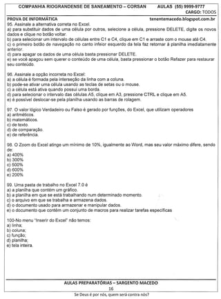 AULAS (55) 9999-9777
                                                                                                   CARGO:   lOOOS
PROVA DE INFORMATICA                                                             tenentemacedo.blogspot.com.br
95. Assinale a alternativa correta no Excel.
a) para substituir dados de uma celula por outros, selecione a celula, pressione DELETE, digite os novos
dados e clique no botao voltar.
b) para selecionar um intervalo de celulas entre C1 e C4, clique em C1 e arraste com 0 mouse ate C4.
c) 0 primeiro botao de navega<;ao no canto infeior esquerdo da tela faz retornar          a
                                                                                    planilha imediatamente
anterior.
d) para apagar os dados de uma celula basta pressionar DELETE.
e) se voce apagou sem querer 0 conteudo de uma celula, basta pressionar 0 botao Refazer para restaurar
seu conteudo.

96. Assinale a op<;ao incorreta no Excel:
a) a celula e formada pela interse<;ao da Iinha com a coluna.
b) pode-se ativar uma celula usando as teclas de setas ou 0 mouse.
c) a celula esta ativa quando possui uma borda.
d) para selecionar 0 intervalo das celulas AS, clique em A3, pressione CTRL e clique em AS.
e) e possivel deslocar-se pela planilha usando as barras de rolagem.

97.0 valor 16gico Verdadeiro ou Falso e gerado por fun<;oes, do Excel, que utilizam operadores
a) aritmeticos.
b) matematicos.
c) de texto.
d) de compara<;ao.
e) de referencia.

98. 0 Zoom do Excel atinge um minimo de 10%, igualmente ao Word, mas seu valor maximo difere, sendo
de:
a) 400%
b) 300%
c) 500%
d) 600%
e) 200%

99. Uma pasta de trabalho no Excel 7.0 e
a) a planilha que contem um grafico.
b) a planilha em que se esta trabalhando num determinado momento.
c) 0 arquivo em que se trabalha e armazena dados.
d) 0 documento usado para armazenar e manipular dados.
e) 0 documento que contem um conjunto de macros para realizar tarefas especificas

100-No menu "lnserir do Excel" nao temos:
a) Iinha;
b) coluna;
c) fun<;ao;
d) planilha;
e) tela inteira.




                             AULAS PREPARATORIAS - SARGENTO MACEDO
                                                        16
                                  Se Deus   e par   nos, quem sera contra nos?
 