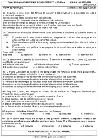 COMPANHIA   RIOGRANDENSE   DE SANEAMENTO            - CORSAN            AULAS       (55) 9999-9777
                                                                                                   CARGO: T0005
PROVA DE PORTUGUES                                                            tenentemacedo.blogspot.com.br

03- Segundo 0 texto, uma das formas de garantir a sobrevivencia e a qualidade de toda a
sociedade e assegurar:
a) que a crianga possa trabalhar com tranqOilidade.
b) que os pais da crianga decidam se ela deve ou nao trabalhar.
c) os direitos da crianga de estudar e brincar, contidos na Constituigao.
                                                     e
d) os direitos da crianga de decidir sobre 0 que melhor para ela e para sua familia.
e) 0 emprego para a crianga ao inves de joga-Ia nas ruas,

04- Considere as afirmagoes abaixo sobre como solucionar 0 problema do trabalho infantil no
Brasil:
    1-    E precise coibir essa pratica criminosa, respeitando 0 direito das criangas e dos
          adolescentes em todos os segmentos socia is.
          E necessaria uma polftica de emprego e programas de renda mInima, aliados reforma            a
          agraria.
          E necessaria uma polftica de emprego e de renda minima para todas as criangas e
          adolescentes.
Quais est80 corretas:
a) apenas I        b) apenas II

05- De acordo com 0 sentido do texto 0 trecho "E possivel            e necessario ..." (Iinha 20) pode ser
substituldo sem prejulzo por:
a) E viavel e aceitavel       b) E viavel e indispensavel                       c)   E   viavel e provavel
d) E certo e imprescindlvel   e) E certo e indispensavel

06- 0 trecho ...buscam-se    variaveis de comparac;ao de natureza ainda mais prejudicial, ...
(linhas 03 e 04) pode ser substituida na voz passiva por:
a) variaveis de comparag80 de natureza ainda mais prejudicial sac buscadas.
b) variaveis de comparag80 de natureza ainda mais prejudicial buscaram-se
c) variaveis de comparag80 de natureza ainda mais prejudicial devem ser buscadas
d) variaveis de comparag80 de natureza ainda mais prejudicial sera buscadas
e) variaveis de comparag80 de natureza ainda mais prejudicial seriam b"uscadas

07- Segundo 0 texto, em relag80 ao projeto de lei enviado ao Congresso                            Nacional pelo
Presidente, pode-se afirmar que:
a) preve 0 'trabalho na condigao de aprendiz antes dos 16 anos.
b) preve qualquer tipo de trabalho antes dos 14 anos.
c) preve idade maxima para 0 trabalho infantil.
d) proibe 0 trabalho em qualquer condigoes antes dos 14 anos.
e) proibe 0 trabalho antes dos 14 anos, exceto na condigao de aprendiz.

08- A palavra hip6critas (Iinha 02) tem 0 mesmo sentido que:
a) lacunas         b) fingimentos         c) faltas      d) descuidos

09- Se 0 trecho Eles estao no campo e nas grandes cidades, cumprindo jornadas em
condic;6es semelhantes ao trabalho semi-escravos.  (linhas 16 a 17) passasse para 0 singular,
seriam modificadas:
a) 4 palavras       b) 5 palavras    c) 6 palavras     d) 7 palavras         e) 8 palavras

                            AULAS PREPARATORIAS- SARGENTO MACEDO
                                             03
                               Se Deus   e par   nos, quem sera contra nos?
 