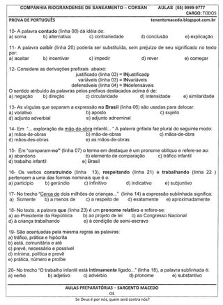 COMPANHIA RIOGRANDENSE              DE SANEAMENTO - CORSAN                     AULAS (55) 9999-9777
                                                                                                CARGO: TOOOS
PROVA DE PORTUGUES                                                               tenentemacedo.blogspot.com.br

10- A palavra contudo (Iinha 08) da ideia de:
a) soma         b) alternativa        c) contrariedade

11- A palavra coibir (Iinha 20) poderia ser substituida, sem prejuizo de seu significado no texto
por:
a) aceitar     b) incentivar          c) impedir              d) rever             e) come<;ar

12- Considere as deriva<;6es prefixais abaixo:
                                 justificado (linha 03) = INjustificadp
                                                             =
                                   variaveis (linha 03) INvariaveis
                               defensaveis (Iinha 04) = INdefensaveis
o  sentido atribuido as palavras pelos prefixos destacados acima e de:
a) nega<;ao       b) dire<;ao           c) circularidade            d) intensidade

13- As virgulas que separam a expressao no Brasil (Iinha 06) sac usadas para delocar:
a) vocativo                        b) aposto                         c) sujeito
d) adjunto adverbial               e) adjunto adnominal

14- Em "... explora<;ao da mao-de-obra infantil. .. " A palavra grifada faz plural do seguinte modo:
a) maos-de-obras                    b) mao-de-obras                         c) maos-de-obra
d) maos-des-obras                   e) as maos-de-obras

15- Em "comparam-no"       (Iinha 07)   0 termo em destaque e um pronome obliquo e refere-se ao:
a) abandono                               b) elemento de compara<;ao    c) tratico infantil
d) trabalho infantil                    e) Brasil

16- Os verbos construindo (linha     13), respeitando (Iinha 21) e trabalhando (Iinha 22 )
pertencem a uma das formas nominais que e 0:
a) particfpio  b) gerundio      c) infinitivo       d) indicativo    e) subjuntivo

17- No trecho "Cerca de dois milh6es de crian<;as..." (Iinha 14) a expre.$sao sublinhada significa:
a) Somente       b) a menos de      c) a respeito de      d) exatamente     e) aproximadamente

18- No texto, a palavra que (linha 23) e um pronome relativo e refere-se:
a) ao Presidente da Republica       b) ao projeto de lei   c) ao Congresso Na~ional
d) a crian<;a trabalhando           e) a condi<;ao de semi-escravo           '..

19- Sao acentuadas pela mesma regras as palavras:
a) tratico, pratica e hip6crita
b) esta, comunitaria e ate
c) preve, necessario e possivel
d) minima, politica e preve
e) pratica, numero e proibe

20- No trecho "0 trabalho infantil esta intimamente ligado ..." (linha 18), a palavra sublinhada e:
a) verba           b) adjetivo       c) adverbio          d) pronome              e) substantivo

                            AULAS PREPARATORIAS- SARGENTO MACEDO
                                                        04
                                  Se Deus   e par   nos, quem sera contra nos?
 