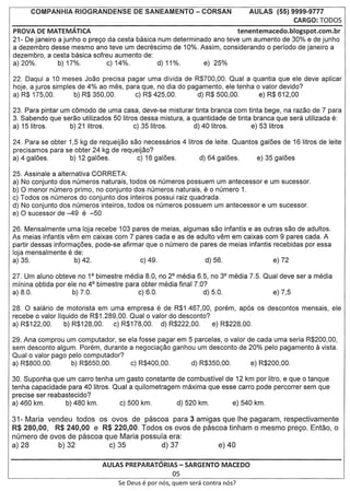 AULAS (55) 9999-9777
                                                                                                   CARGO: rODOS
PROVA DE MATEMATICA                                                                 tenentemacedo.blogspot.com.br
21- De janeiro a junho 0 prego da cesta basica num determinado ana teve um aumento de 30% e de junho
a dezembro desse mesmo ana teve um decn3scimo de 10%. Assim, considerando 0 periodo de janeiro a
dezembra, a cesta basica sofreu aumento de:
a) 20%.        b) 17%.         c) 14%.         d) 11%.       e) 25%

22. Daqui a 10 meses Joao precisa pagar uma divida de R$700,00. Qual a quantia que ele deve aplicar
hoje, a juros simples de 4% ao mes, para que, no dia do pagamento, ele tenha 0 valor devido?
a) R$ 175,00.        b) R$ 350,00.     c) R$ 425,00.       d) R$ 500,00.      e) R$ 612,00

23. Para pintar um comodo de uma casa, deve-se misturar tinta branca com tinta bege, na razao de 7 para
3. Sabendo que serao utilizados 50 Iitras dessa mistura, a quantidade de tinta branca que sera utilizada e:
a) 15litros.      b) 21 litras.         c) 35litras.       d) 40 litras.      e) 53 Iitros

24. Para se obter 1,5 kg de requeijao sac necessarios 4 Iitros de leite. Quantos galoes de 16 litras de leite
precisamos para se obter 24 kg de requeijao?
a) 4 galoes.      b) 12 galoes.         c) 16 galoes.        d) 64 galoes.      e) 35 galoes

25. Assinale a alternativa CaRRET A:
a) No conjunto dos numeros naturais, todos os numeras possuem um antecessor e um sucessor.
b)a  menor numero primo, no conjunto dos numeros naturais, eo numera 1.
c) Todos os numeras do conjunto dos inteiros possui raiz quadrada.
d) No conjunto dos numeros inteiras, todos os numeros possuem um antecessor e um sucessor.
e)a  sucessor de -49 e -50

26. Mensalmente uma loja recebe 103 pares de meias, algumas sac infantis e as outras sac de adultos.
As meias infantis vem em caixas com 7 pares cada e as de adulto vem em caixas com 9 pares cada. A
partir dessas informagoes, pode-se afirmar que 0 numero de pares de meias infantis recebidas por essa
loja mensalmente e de:
a) 35.               b) 42.              c) 49.             d) 56.                 e) 72

27. Um aluno obteve no 1° bimestre media 8.0, no 2° media 6.5, no 3° media 7.5. Qual deve ser a media
mfnina obtida por ele no 4° bimestre para obter media final 7.0?
a) 8.0.             b) 7.0.              c) 6.0.               d) 5.0.            e) 7,5

28.   a
      salario de motorista em uma empresa e de R$1.467,00, porem, ap6.s os descontos mensais, ele
recebe 0 valor Iiquido de R$1.289,00. Qual 0 valor do desconto?
a) R$122,00.      b) R$128,00.   c) R$178,00.   d) R$222,00.    e) R$228,00.

29. Ana comprou um computador, se ela fosse pagar em 5 parcelas, 0 valor de cada uma seria R$200,00,
sem desconto algum. Porem, durante a negociagao ganhou um desconto de 20% pelo' pagamento      vista.         a
Qual 0 valor pago pelo computador?
a) R$800,00.       b) R$650,00.    c) R$400,00.       d) R$350,00.        e) R$200,00.

30. Suponha que um carro tenha um gasto constante de combustivel de 12 km por litro, e que 0 tanque
tenha capacidade para 40 Iitras. Qual a quilometragem maxima que esse carro pode percorrer sem que
precise ser reabastecido?
a) 460 km.        b) 480 km.       c) 500 km.        d) 520 km.     e) 540 km.

31- Maria    vendeu     todos   os ovos   de pascoa        para 3 amigas que Ihe pagaram, respectivamente
R$ 280,00,     R$ 240,00 e R$ 220,00. Todos os ovos de pascoa tinham              0 mesmo prec;o. Entao, 0
numero de ovos de pascoa que Maria possufa                era:
a) 28           b) 32             c) 35                d)37                e) 40

                                AULAS PREPARATORIAS - SARGENTO MACEDO
                                                           05
                                     Se Deus   e par   nos, quem sera contra nos?
 