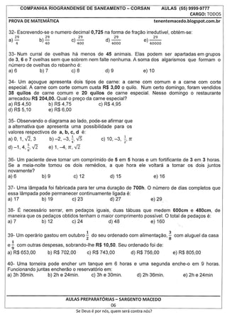 COMPANHIA RIOGRANDENSE                 DE SANEAMENTO - CORSAN                        AULAS (55) 9999-9777
                                                                                                           CARGO: rODOS
PROVA DE MATEMATICA                                                                       tenentemacedo.blogspot.com.br


32- Escrevendo-se 0 numero decimal 0,725 na forma de fra<;ao irredutivel, obtem-se:
     29          b    29                    29                d     29                    29
a)   "4              ) 40              c) 400                     ) 4000            e) 40000

33- Num curral de ovelhas ha menos de 45 animais. Elas podem ser apartadas em grupos
de 3, 6 e 7 ovelhas sem que sobrem nem falte nenhuma. A soma dos algarismos que formam 0
numero de ovelhas do rebanho e:
a)6            b)7          c)8            d)9            e)10

34- Um a<;ougue apresenta dois tipos de carne: a carne com comum e a carne com corte
especial. A carne com corte comum custa R$ 3,00 0 quilo. Num certo domingo, foram vendidos
38 quilos de carne comum e 20 quilos de carne especial. Nesse domingo 0 restaurante
arrecadou R$ 204,00. Qual 0 pre<;o da carne especial?
a) R$ 4,50        b) R$ 4,75             c) R$ 4,95
d) R$ 5,10        e) R$ 6,00

35- Observando 0 diagrama ao lado, pode-se afirmar que
a alternativa que apresenta uma possibilidade para os
valores respectivos de a, b, c, d e:
                                                                           1
a)O, 1,V2,3                 b)-2,-3,~,V5                    c) 10, -3, 2' rr
d) -1, 4,~, V2          e) 1, -4, rr, V2

36- Um paciente deve tomar um comprimido de 5 em 5 horas e um fortificante de 3 em 3 horas.
Se a meia-noite tomou os dois remedios, a que hora ele Yo/tara a tomar os dois juntos
novamente?
a)6            b)9         c)12           d)15              e)16

37- Uma lampada foi fabricada para ter uma dura<;ao de 700h. 0 numero de dias completos que
essa lampada pode permanecer continuamente ligada e:
a) 17         b) 19         c) 23           d) 27             e) 29;

38- E necessarlo serrar, em peda<;os iguais, duas ttlbuas que medem 600cm e 480cm, de
maneira que os peda<;os obtidos tenham 0 maior comprimento posslvel. 0 total de peda<;os e:
a)7            b)12          c) 24          d)48              e) 160


39- Um operario gastou em outubro.!. do seu ordenado com alimenta<;80, ~ com aluguel da casa
                                                 2                                                8
e ~ com outras despesas, sobrando-Ihe R$ 10,50. Seu ordenado foi de:
a) R$ 653,00            b) R$ 702,00             c) R$ 743,00                  d) R$ 756,00           e) R$ 805,00

40- Uma torneira pode encher um tanque em 6 horas e uma segunda enche-o em 9 horas.
Funcionando juntas encherao 0 reservat6rio em:
a) 3h 36min.      b) 2h e 24min.     c) 3h e 30min. d) 2h 36min.    e) 2h e 24min




                                    AULAS PREPARATORIAS - SARGENTO MACEDO
                                                                  06
                                           Se Deus   e   par nos, quem sera contra nos?
 