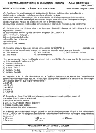 COMPANHIA RIOGRANDENSE           DE SANEAMENTO - CORSAN                       AULAS (55) 9999-9777
                                                                                                CARGO: TODOS
PROVA DE REGULAMENTO       DE AGUA E ESGOTO DA CORSAN                            tenentemacedo.blogspot.com.br

41. Com base nos servigos gerais de abastecimento de agua, podemos dizer que 0 Ferrule e:
a) derivagao da instalagao predial que permite a utilizagao da agua.
b) elemento da rede de distribuigao com a finalidade de fornecer agua para combater incemdios.
                      a
c) dispositivo aplicado   canalizagao distribuidora de agua para conexao do ramal predial de agua.
d) registro aplicado na rede de abastecimento para a tomada de agua.
e) conjunto de atividades relacionadas com a instalagao, operagao e manutengao de hidrometros.

42. Podemos dizer que 0 im6vel situado em logradouro desprovido de rede de distribuigao de agua el ou
esgotamento sanitario,
de acordo com os termos, siglas e definigoes em gerais da CORSAN, e:
a) Im6vel Infactfvel de Iigagao.
b) Im6vel potencial de ligagao.
c) Im6vel factivel de ligagao.
d) Im6vel Iigado.
e) Im6vel de usa Sazonal

43. Complete a lacuna de acordo com os termos gerais da CORSAN: a                       e cobrada pela
companhia para 0 fornecimento de agua em carater de excegao, autorizada pela diretoria.
a) Tarifa especial.               b) Tarifa consumo.               c) Tarifa composta mfnima.
d) Tarifa media.                   e) Tarifa excepcional.

44. 0 consumo cujo volume de utilizagao em um im6vel e atribufdo e fornecido atraves de ligagao dotado
de Iimitador de vazao e chamado de ?
a) consumo estimado
b) consumo premeditado
c ) consumo Iimitado
d ) consumo medido
e ) consumo faturado

45. Segundo 0 Art. 81 do regulamento, se a CORSAN descumprir as etapas dos procedimentos
administrativos estabelecidos nos Art.78 a 80, qual 6rgao podera determinar a devolugao do indebito por
valor igual ao dobro do que foi pago em excesso?
a) CORGS
b) CORSGS
c) APRESG
d) AGERSG
e) AGERGS

46. No paragrafo unico do Art.84, 0 regulamento considera como servigo publico essencial:
a) Escolas, maternidades e academias
b) Hospitais, creches e escolas
c) Bancos, universidades e festas populares
d) Pragas, residencias e escolas
e) Tratamento de Iixo, sftios e fazendas

47. 0 servigo de abastecimento de agua podera ser suspendido por qualquer infragao a este regulamento,
mas a CORSAN, tem por obrigagao, restabelecer 0 abastecimento em quantas horas ap6s a regularizagao
da situagao?                                          .
a) 12 horas                         b) 72 horas                   c) 48 horas
d) 24 horas                         e) 6 horas


                             AULAS PREPARATORIAS - SARGENTO MACEDO
                                                        07
                                  Se Deus   e par   nos, quem sera contra nos?
 