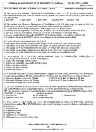 COMPANHIA RIOGRANDENSE           DE SANEAMENTO - CORSAN                        AULAS (55) 9999-9777
                                                                                                 CARGO: TODOS
PROVA DE REGULAMENTO       DE AGUA E ESGOTO DA CORSAN                             tenentemacedo.blogspot.com.br


48. No capitulo dos Deveres, Obrigac;oes e Penalidades, 0 Art.113 - §1 aborda a questao sobre a
reincidencia cometida pelo titular no mesmo im6vel, que em um periodo de ate 5 anos, 0 valor da multa
sera cobrado em:
a) dobro 5%        b) dobro 25%       c) dobro 75%      d) dobro 80%   e) dobro 100%

49. No capitulo dos Deveres, Obrigac;oes e Penalidades, 0 Art.120 relata que em caso de furto do
equipamento de medic;ao, ou danificac;ao ao mesmo, quem devera ser indenizado?
a) 0 titular e/ou usuario devera indenizar a CORSAN pelo valor da recomposic;ao
b) Somente 0 titular proprietario indenizara a CORSAN 0 valor da recomposic;ao mais multa diaria;
c) Somente 0 usuario indenizara a CORSAN 0 valor da recomposic;ao mais multa diaria;
d) Usuario e proprietario indenizarao a CORSAN para recomposic;ao e responderao judicialmente.
e) 0 usuario indenizara a CORSAN para a recomposic;ao e 0 proprietario sera multado.

50. Qual a definic;ao de Abastecimento Suprimido?
a) Interrupc;ao temporaria do abastecimento de agua a um im6vel com baixa de seu cadastro.
b) Interrupc;ao por 3 dias do abastecimento de agua a um im6vel com baixa de seu cadastro.
c) Interrupc;ao por 1 dia do abastecimento de agua a um im6vel com baixa de seu cadastro.
d) Interrupc;ao temporaria do abastecimento de agua a um im6vel com recadastramento.
e) Interrupc;ao por 1 dia do abastecimento de agua a um im6vel com recadastramento.

51. CONJUNTO         DE ATIVIDADES         RELACIONADAS            COM     A      INSTALACAO,      OPERACAO       E
MANUTENCAO DE HIDROMETROS e a definic;ao de.
a) Sistema de instalac;ao de hidr6metros
b) Sistema de instalac;ao e operac;ao de hidr6metros
c) Sistema de Micromedic;ao
d) Sistema de Macromedic;ao
e) Sistema de Aferic;ao

52. A CORSAN efetuara as leituras, desprezadas as frac;oes de         metro cubico, bem como 0 faturamento em
intervalos aproximados de 30 dias, mas conforme 0 Art.67, qual        e 0 periodo minima e maximo tolerado?
a) Minimo de 5 dias e maximo de 10 dias             b) Minimo         de 10 dias e maximo de 15 dias
c) Minimo de 15 dias e maximo de 20 dias            d) Minimo         de 17 dias e maximo de 35 dias
e) Minimo de 27 dias e maximo de 36 dias

53. Os casos omissos, duvidas e situac;oes nao previstas neste regulamento, serao resolvidos e decididos
pela CORSAN obedecendo a legislac;ao vigente, 0 Contrato de Programa e/ou normas internas.
§ 1° - Os casos que implicarem na necessidade de inclusao neste regulamento, a CORSAN encaminhara
a AGERGS, no prazo de                   para homologac;ao.
a) 10 (dez) dias                   b) 30 (trinta) dias               c) 20 (vinte) dias
d) 32 (trinta e dois) dias         e) 36 (trinta e seis) dias

54. Para ajustar 0 faturamento nos casos de impossibilidade da leitura do hidr6metro, conforme
estabelecido no artigo 72; a CORSAN dispora dos seguintes prazos, a contar da data de publicac;ao deste
Regulamento:
a) 30 (trinta) dias
b) 60 (sessenta) dias
c) 90 (noventa) dias
d) 180 (cento e oitenta) dias:
e) 365 (trezentos e sessenta e cinco) dias



                             AULAS PREPARATORIAS - TENENTE MACEDO
                                                         08
                                  Se De,us   e por   nos, quem sera contra nos?
 