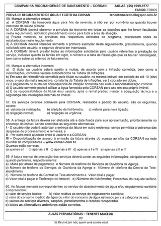 AULAS (55) 9999-9777
                                                                                                  CARGO: TODOS
PROVA DE REGULAMENTO         DE AGUA E EGOTO DA CORSAN                           tenentemacedo.blogspot.com.br
55. Marque a alternativa errada
a) A CORSAN nao fornecera agua para fins de revenda, a nao ser por convenio ou quando houver
interesse de saude publica.
b) A CORSAN devera observar 0 principio da isonomia em todas as decisoes que Ihe foram facultadas
neste regulamento, adotando procedimento unico para toda a area de atua9ao.
c) Prazos menores, se previstos nos respectivos contratos de programa, prevalecem sobre os
estabelecidos neste regulamento.
d) A CORSAN devera fornecer somente 0 primeiro exemplar deste regulamento, gratuitamente, quando
solicitado pelo usuario, 0 segundo devera ser indenizado.
e) A CORSAN devera prestar todas as informa90es solicitadas pelo usuario referentes a presta9ao do
servi90, inclusive quanto as tarifas em vigor, 0 numero e a data da Resolu9ao que as houver homologado,
bem como sobre os criterios de faturamento.

56. Marque a alternativa incorreta:
a) 0 titular ou usuario estara sujeito a multas, de acordo com a infra9ao cometida, bem como a
indeniza90es, conforme valores estabelecidos na Tabela de Infra90es.
b) Em caso de reincidencia cometida pelo titular ou usuario, no mesmo imovel, em periodo de ate 10 (dez)
anos, 0 valor da multa respectiva, constante da Tabela de Infra90es, sera cobrado em dobro.
c) 0 pagamento de multa em consequencia de infra980 cometida nao elide a responsabiliza98o criminal.
d) 0 usuario somente podera utilizar a agua fornecida pela CORSAN para usa em seu proprio imovel.
e) E de responsabilidade do titular e/ou usuario, apos 0 ramal predial, manter a adequa980 tecnica e a
seguran9a das instala90es internas do imovel.

57. Os servi90s diversos
exceto:
a) vistoria da instala9ao;   b) aferi9ao de hidr6metro;
d) religa9ao normal;         e) religa980 de urgencia;

58. A entrega da fatura devera ser efetuada ate a data fixada para sua apresenta9ao, prioritariamente no
endere90 do imovel, sendo admitidas as seguintes alternativas:
I - 0 usuario nao podera autorizar a entrega da fatura em outro endere90, sendo permitida a cobran9a das
despesas de processamento e remessa; e
II - Por outro meio ajustado entre 0 usuario e a CORSAN.
III - Disponibiliza9ao de acesso a emiss80 da fatura atraves do acesso ao sitio da CORSAN na rede
mundial de computadores - www.corsan.com.br.                                  .;
Quantas est80 corretas:
a) apenas a I     b) apenas a II c) apenas a III d) apenas a I e III e) apenas a II e III

59. A fatura mensal de presta980 dos servi90s devera conter as seguintes informa90es: obrigatoriamente e
quando pertinente, respectivamente:                                                 '"
a) Multa por atraso de pagamento e Numero de telefone do Servi90s de Ouvidoria da Agergs.
b) Numero de telefone do Servi90s de Ouvidoria da Agergs e Numero de telefone da Central de Tele-
atendimento
c) Numero de telefone da Central de Tele-atendimento e Valor total a pagar
d) Valor total a pagar e Endere<;:odo im6vel; e) Numero do hidr6metro; Percentual do reajuste tarifario

60. As faturas mensa is correspondentes ao servi90 de abastecimento de agua e/ou esgotamento sanitario
com preendem:
a) valor do servi90 basico;     b) valor relativo ao servi90 de esgotamento sanitario;
c) valor do consumo medido de agua ou valor do consumo de agua estimado para a categoria de uso;
d) valores de servi90s diversos, san90es, parcelamentos e receitas recuperadas.
e) todas as alternativas anteriores estao corretas.

                              AULAS PREPARATORIAS - TENENTE MACEDO
                                                        09
                                  Se Deus   e par   nos, quem sera contra nos?
 