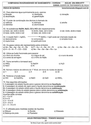 COMPANHIA      RIOGRANDENSE         DE SANEAMENTO           - CORSAN      AULAS (55) 9999-9777
                                                                     CARGO: AGENTE DE TRATAMENTO DE AGUA



61. Para obtermos agua quimicamente pura, usamos:
a) filtra<;ao                     b) destila<;ao
d) decanta<;ao                    e) gasefica<;ao

62. 0 poder de combina<;ao dos atomos     e
                                          chamado de:
a) valencia                       b) alotropia
d) eletr61ise                     e) atomicidade

63. As substancias NaOH, NaCI, CO e HCI sac respectivamente:
a) base, sal, 6xido e acido     b) acido, base, sal e 6xido
d) base, acido, 6xido e sal     e) base, sal, 6xido e sal

64. A rea<;ao NaCI + AgN03                    • NaN03 + AgCI pode ser chamada rea<;ao de:
a) deslocamento                     b) composi<;ao                   c) simples troca
d) dupla troca                      e) quadrupla troca

65- Os gases nobres sac representados pelos sfmbolos:
a) He - Ne - Ag - Xe - K - Rn     b) P - Au - A - Xe - Kr - Pt   c) He - Ne - Ar - Xe - Kr - Rn
d) H - 0 - N - F - CO - C02       e) Ne - He - Xe - Be - Pe - Le

66. Utiliza-se fusao fracionada para separar:
a) 0 ferro do chumbo                b) a agua do sal                         c) 0 aura da areia
d) a areia da serragem              e) 0 milho do feijao

67. Torna vermelho 0 tornassol azul:
a) HN03                           b) NaOH                                    c) H20
d) NaCI                           e) Ki

68. Numero maximo de eletrons do 1 Nfvel, em torno do nucleo do atomo:
                                      0



a) 1        b) 2              c) 4            d) 8            e) 32

69. Pertence a fun<;ao base:
a) HCI       b) Ca(OH)4

70. Das seguintes afirma<;oes:
1-A passagem do estado Ifquido para 0 gasoso denomina-se liquefa<;3o
11- passagem do estado de vapor para 0 Ifquido denomina-se condensa<;3o
   A
111- passagem do estado s6lido para 0 Ifquido denomina-se sublima<;3o
    A
IV- A passagem direta do estado gasoso para 0 s6lido denomina-se sublima<;3o                 '.
V- A passagem do estado s6lido para 0 gasoso denomina-se solidifica<;3o
Quantas estao corretas:
a) I -II e IV
b) II e IV
c) II -IV e III
d) II - III e V
e) I - II -III e IV

71- E utilizada para medidas exatas de Iiquidos.
a) Bequer                    b) Bureta
d) Balan<;a de prato         e) Pipetador


                               AULAS PREPARATORIAS- TENENTE MACEDO
                                                          10
                                   Se Deus    e par   n6s, quem sera contra n6s?
 