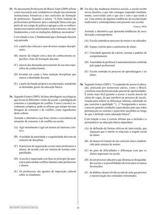 33.	 No documento Professores do Brasil, Gatti (2009) afirma              35.	 Em face das mudanças histórico-sociais, a escola recebe
     como necessária uma verdadeira revolução nas estruturas                   novos desafios, a que não consegue responder imediata-
     institucionais formativas e nos currículos de formação                    mente, convivendo com o que era e com o que tende a
     de professores. Segundo a autora, “A forte tradição de                    ser. Uma síntese de algumas tendências da escolarização
     profissionais professores para a educação básica tem que                  tradicional e contemporânea está presente nas escolas.
     partir de seu campo de prática e agregar a este os conheci-                                                            (Gomes, 2005)
     mentos necessários selecionados como valorosos, em seus
     fundamentos e com as mediações didáticas necessárias”.                   Assinale a alternativa que apresenta tendências de esco-
                                                                              larização contemporânea.
      Com relação a isso, é fundamental que a formação docente
      seja pensada                                                            (A)	 Escola centrada no processo de ensino e no educador.

      (A)	 a partir das ciências e seus diversos campos discipli-             (B)	 Espaço restrito para a autonomia do aluno.
           nares.
                                                                              (C)	 Unicidade aparente de valores, normas e padrões de
      (B)	 através da relação com a área do conhecimento es-                       comportamento.
           pecífico, fruto da formação docente.
                                                                              (D)	 Autoridade do professor é automaticamente conferida
      (C)	 através das demandas provenientes de sua área espe-                     pelo papel profissional.
           cífica do conhecimento.
                                                                              (E)	 Escola centrada no processo de aprendizagem e no
      (D)	levando em conta a forte tradição disciplinar que                        aluno.
          marca a identidade docente.

      (E)	 a partir da função própria à escolarização, atendendo          36.	 Segundo Gomes (2005), “A expansão do acesso à educa-
           as demandas gerais da educação básica.                              ção, praticada por numerosos países, como o Brasil,
                                                                               constituiu uma democratização parcial de oportunidades.
                                                                               É muito mais fácil garantir o acesso à escola através da
34.	 Segundo Gomes (2005), há duas abordagens sociológicas                     oferta de vagas, do que interferir no processo de escola-
     que levam às diferentes visões da escola: o paradigma do                  rização para reduzir as diferenças internas, sobretudo no
     consenso e o paradigma do conflito. Como a escola é so-                   que concerne à qualidade.” [...] “Assegurando o acesso,
     cialmente complexa, pode-se afirmar que sempre há uma                     é preciso garantir condições equivalentes para que todos
     dosagem de consenso e de conflito, como ingredientes                      permaneçam no sistema e sejam bem sucedidos ao longo
     desta cultura.                                                            do que é definido como educação básica”.
      Assinale a alternativa cuja frase retrata a coexistência de             Com relação a isso, é correto afirmar que a inclusão e a
      situações de consenso e de conflito na escola.                          permanência na educação básica dependem
      (A)	 Agir moralmente é agir em termos do interesse cole-                (A)	 da definição de formas efetivas de intervenção, que
           tivo.                                                                   impeçam que o mérito se relacione à origem social
                                                                                   do aluno.
      (B)	 A unidade da autoridade e a regularidade derivam do
           conceito de disciplina.                                            (B)	 do desenvolvimento de um currículo único estabele-
                                                                                   cido pelo sistema de ensino.
      (C)	 O processo de negociação ocorre entre professores e
           alunos, de acordo com um sistema de normas com-                    (C)	 do grau de dificuldades e diferenças com que os
           partilhadas.                                                            alunos ingressam na escola.
      (D)	 A escola é organizada com base no princípio da auto-               (D)	 de um processo educativo que diminua as desigualda-
           cracia para mediar conflitos latentes entre professores                 des sociais e as possibilidades de êxito para os menos
           e alunos.                                                               favorecidos.
      (E)	 Os professores são agentes de imposição cultural                   (E)	 da didática desenvolvida na sala de aula que priorize
           sobre os estudantes.                                                    a memorização dos conteúdos ministrados.




SEED1202/001-AssistDirEscola-DirEscola                               10
 