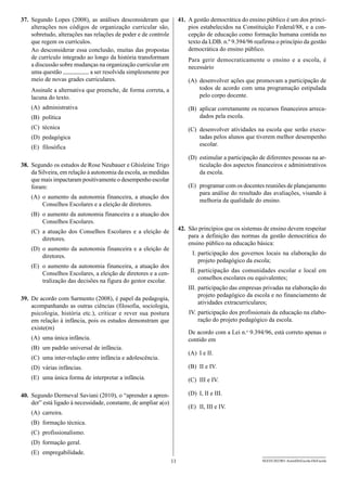 37.	 Segundo Lopes (2008), as análises desconsideram que               41.	 A gestão democrática do ensino público é um dos princí-
     alterações nos códigos de organização curricular são,                  pios estabelecidos na Constituição Federal/88, e a con-
     sobretudo, alterações nas relações de poder e de controle              cepção de educação como formação humana contida no
     que regem os currículos.                                               texto da LDB. n.º 9.394/96 reafirma o princípio da gestão
     Ao desconsiderar essa conclusão, muitas das propostas                  democrática do ensino público.
     de currículo integrado ao longo da história transformam               Para gerir democraticamente o ensino e a escola, é
     a discussão sobre mudanças na organização curricular em               necessário
     uma questão             a ser resolvida simplesmente por
     meio de novas grades curriculares.                                    (A)	 desenvolver ações que promovam a participação de
    Assinale a alternativa que preenche, de forma correta, a                    todos de acordo com uma programação estipulada
    lacuna do texto.                                                            pelo corpo docente.
    (A)	administrativa                                                     (B)	 aplicar corretamente os recursos financeiros arreca-
    (B)	política                                                                dados pela escola.
    (C)	técnica                                                            (C)	 desenvolver atividades na escola que serão execu-
    (D)	pedagógica                                                              tadas pelos alunos que tiverem melhor desempenho
    (E)	filosófica                                                              escolar.

                                                                           (D)	 estimular a participação de diferentes pessoas na ar-
38.	 Segundo os estudos de Rose Neubauer e Ghisleine Trigo                      ticulação dos aspectos financeiros e administrativos
     da Silveira, em relação à autonomia da escola, as medidas                  da escola.
     que mais impactaram positivamente o desempenho escolar
     foram:                                                                (E)	 programar com os docentes reuniões de planejamento
                                                                                para análise do resultado das avaliações, visando à
    (A)	 o aumento da autonomia financeira, a atuação dos
                                                                                melhoria da qualidade do ensino.
         Conselhos Escolares e a eleição de diretores.
    (B)	 o aumento da autonomia financeira e a atuação dos
         Conselhos Escolares.
    (C)	 a atuação dos Conselhos Escolares e a eleição de              42.	 São princípios que os sistemas de ensino devem respeitar
         diretores.                                                         para a definição das normas da gestão democrática do
                                                                            ensino público na educação básica:
    (D)	o aumento da autonomia financeira e a eleição de
        diretores.                                                         	 I.	participação dos governos locais na elaboração do
                                                                                projeto pedagógico da escola;
    (E)	 o aumento da autonomia financeira, a atuação dos
         Conselhos Escolares, a eleição de diretores e a cen-              	II.	participação das comunidades escolar e local em
         tralização das decisões na figura do gestor escolar.                   conselhos escolares ou equivalentes;
                                                                           I
                                                                           	 II.	participação das empresas privadas na elaboração do
                                                                                 projeto pedagógico da escola e no financiamento de
39.	 De acordo com Sarmento (2008), é papel da pedagogia,
                                                                                 atividades extracurriculares;
     acompanhando as outras ciências (filosofia, sociologia,
     psicologia, história etc.), criticar e rever sua postura              	IV.	participação dos profissionais da educação na elabo-
     em relação à infância, pois os estudos demonstram que                      ração do projeto pedagógico da escola.
     existe(m)
                                                                           De acordo com a Lei n.o 9.394/96, está correto apenas o
    (A)	 uma única infância.                                               contido em
    (B)	 um padrão universal de infância.
                                                                           (A)	 I e II.
    (C)	 uma inter-relação entre infância e adolescência.
    (D)	 várias infâncias.                                                 (B)	 II e IV.
    (E)	 uma única forma de interpretar a infância.                        (C)	 III e IV.

40.	 Segundo Dermeval Saviani (2010), o “aprender a apren-                 (D)	 I, II e III.
     der” está ligado à necessidade, constante, de ampliar a(o)
                                                                           (E)	 II, III e IV.
    (A)	carreira.
    (B)	 formação técnica.
    (C)	profissionalismo.
    (D)	 formação geral.
    (E)	empregabilidade.
                                                                  11                                      SEED1202/001-AssistDirEscola-DirEscola
 