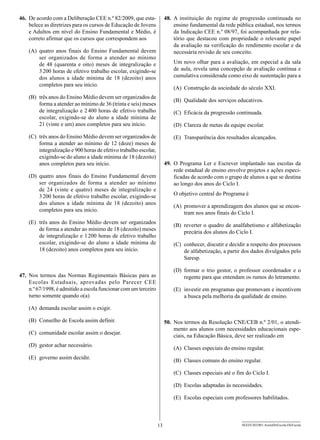 46.	 De acordo com a Deliberação CEE n.º 82/2009, que esta­             48.	 A instituição do regime de progressão continuada no
     belece as diretrizes para os cursos de Educação de Jovens               ensino fundamental da rede pública estadual, nos termos
     e Adultos em nível do Ensino Fundamental e Médio, é                     da Indicação CEE n.º 08/97, foi acompanhada por rela-
     correto afirmar que os cursos que correspondem aos                      tório que destacou com propriedade o relevante papel
                                                                             da avaliação na verificação do rendimento escolar e da
    (A)	quatro anos finais do Ensino Fundamental devem                       necessária revisão de seu conceito.
        ser organizados de forma a atender ao mínimo
        de 48 (quarenta e oito) meses de integralização e                   Um novo olhar para a avaliação, em especial a da sala
        3 200 horas de efetivo trabalho escolar, exigindo-se                de aula, revela uma concepção de avaliação contínua e
        dos alunos a idade mínima de 18 (dezoito) anos                      cumulativa considerada como eixo de sustentação para a
        completos para seu início.
                                                                            (A)	 Construção da sociedade do século XXI.
    (B)	 três anos do Ensino Médio devem ser organizados de
                                                                            (B)	 Qualidade dos serviços educativos.
         forma a atender ao mínimo de 36 (trinta e seis) meses
         de integralização e 2 
                              400 horas de efetivo trabalho                 (C)	 Eficácia da progressão continuada.
         escolar, exigindo-se do aluno a idade mínima de
         21 (vinte e um) anos completos para seu início.                    (D)	 Clareza de metas da equipe escolar.

    (C)	 três anos do Ensino Médio devem ser organizados de                 (E)	 Transparência dos resultados alcançados.
         forma a atender ao mínimo de 12 (doze) meses de
         integralização e 900 horas de efetivo trabalho escolar,
         exigindo-se do aluno a idade mínima de 18 (dezoito)
         anos completos para seu início.                                49.	 O Programa Ler e Escrever implantado nas escolas da
                                                                             rede estadual de ensino envolve projetos e ações especi-
    (D)	quatro anos finais do Ensino Fundamental devem                       ficadas de acordo com o grupo de alunos a que se destina
        ser organizados de forma a atender ao mínimo                         ao longo dos anos do Ciclo I.
        de 24 (vinte e quatro) meses de integralização e
        3 200 horas de efetivo trabalho escolar, exigindo-se                O objetivo central do Programa é
        dos alunos a idade mínima de 18 (dezoito) anos
                                                                            (A)	 promover a aprendizagem dos alunos que se encon-
        completos para seu início.
                                                                                 tram nos anos finais do Ciclo I.
    (E)	 três anos do Ensino Médio devem ser organizados
                                                                            (B)	 reverter o quadro de analfabetismo e alfabetização
         de forma a atender ao mínimo de 18 (dezoito) meses
                                                                                 precária dos alunos do Ciclo I.
         de integralização e 1 200 horas de efetivo trabalho
         escolar, exigindo-se do aluno a idade mínima de                    (C)	 conhecer, discutir e decidir a respeito dos processos
         18 (dezoito) anos completos para seu início.                            de alfabetização, a partir dos dados divulgados pelo
                                                                                 Saresp.

                                                                            (D)	formar o trio gestor, o professor coordenador e o
47.	 Nos termos das Normas Regimentais Básicas para as                          regente para que entendam os rumos do letramento.
     Escolas Estaduais, aprovadas pelo Parecer CEE
     n.º 67/1998, é admitido a escola funcionar com um terceiro             (E)	 investir em programas que promovam e incentivem
     turno somente quando o(a)                                                   a busca pela melhoria da qualidade de ensino.

    (A)	 demanda escolar assim o exigir.

    (B)	 Conselho de Escola assim definir.                              50.	 Nos termos da Resolução CNE/CEB n.º 2/01, o atendi-
                                                                             mento aos alunos com necessidades educacionais espe-
    (C)	 comunidade escolar assim o desejar.
                                                                             ciais, na Educação Básica, deve ser realizado em
    (D)	 gestor achar necessário.
                                                                            (A)	 Classes especiais do ensino regular.
    (E)	 governo assim decidir.
                                                                            (B)	 Classes comuns do ensino regular.

                                                                            (C)	 Classes especiais até o fim do Ciclo I.

                                                                            (D)	 Escolas adaptadas às necessidades.

                                                                            (E)	 Escolas especiais com professores habilitados.



                                                                   13                                      SEED1202/001-AssistDirEscola-DirEscola
 