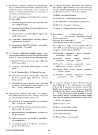 51.	 As Diretrizes Curriculares Nacionais para o Ensino Médio,           54.	 Ao conjunto de definições doutrinárias sobre princípios,
     fruto da consulta a muitas e variadas vertentes da comu­                 fundamentos e procedimentos da educação básica que
     nidade educacional, consolidam-se num conjunto de                        orientam as propostas pedagógicas das escolas brasileiras,
     definições doutrinárias fundamentadas em pressupostos                    nos diferentes sistemas de ensino, denominamos
     e princípios a serem observados.
                                                                             (A)	 Plano Nacional de Educação.
      São princípios pedagógicos estruturadores dos currículos
      do ensino médio:                                                       (B)	 Referencial Curricular da Educação Básica.

      (A)	 Liberdade, Responsabilidade, Autonomia, Flexibili-                (C)	 Lei de Diretrizes e Bases da Educação Nacional.
           dade e Regionalização.                                            (D)	 Diretrizes Curriculares Nacionais.
      (B)	 Identidade, Flexibilidade, Regionalização, Integrali-             (E)	 Plano de Desenvolvimento da Educação.
           zação e Diversidade.

      (C)	 Contextualização, Identidade, Aprendizagem, Criti-            55.	 Cabe a cada             de ensino definir a              e
           cidade e Autonomia.                                                o(a)              dos cursos da Educação de Jovens e
                                                                              Adultos, respeitadas as                       nacionais, a
      (D)	 Diversidade, Contextualização, Autonomia, Interdis-
                                                                              identidade desta modalidade de             eo
           ciplinaridade e Identidade.
                                                                              de colaboração entre os entes federativos.
      (E)	 Interdisciplinaridade, Flexibilidade, Contextualiza-              De acordo com o artigo 6 das Resolução CNE/CEB
           ção, Liberdade e Criticidade.                                     n.o 01/2000, assinale a alternativa que preenche, correta
                                                                             e respectivamente, as lacunas do texto.
52.	 “[...] Promover a educação de cidadãos atuantes e cons-                 (A)	 Secretaria … organização … tempo … propostas …
     cientes no seio da sociedade multicultural e pluriétnica do                  curriculares … escola … papel
     Brasil [...]” é meta expressa no seguinte documento legal:
                                                                             (B)	 Sistema … estrutura … duração … diretrizes …
      (A)	 Diretrizes Curriculares Nacionais para a Educação                      curriculares … educação … regime
           de Jovens e Adultos.
                                                                             (C)	 Conselho … proposta … organização … metas …
      (B)	 Diretrizes Curriculares Nacionais para o Ensino                        pedagógicas … ensino … convênio
           Médio.                                                            (D)	 Sistema … forma … tempo … normas … curriculares
      (C)	 Lei de Diretrizes e Bases da Educação Nacional.                        … escola … regime
                                                                             (E)	 Secretaria … estrutura … organização … diretrizes
      (D)	 Diretrizes Curriculares Nacionais para a Educação
                                                                                  … pedagógicas … ensino … contrato
           dos Povos Indígenas e para o Ensino da História e
           da sua Cultura.

      (E)	 Diretrizes Curriculares Nacionais para a Educação             56.	 Ao conceber a Educação de Jovens e Adultos como uma
           das relações Étnico-Raciais e para o Ensino da His-                possibilidade que os “[...] adolescentes, jovens, adultos
           tória e Cultura Afro-Brasileira e Africana.                        e idosos têm de atualizar conhecimentos, mostrar habi-
                                                                              lidades, trocar experiências e ter acesso a novas regiões
                                                                              do trabalho e da cultura” o relator do Parecer CNE/CEB
53.	 De acordo com o Parecer CNE/CEB n.º 17/01, os princí-                    n.o 11/00 faz referência ao grande educador Comenius,
     pios que fundamentam o direito à Educação das pessoas                    empregando a “máxima” utilizada pelo pensador, para in-
     que apresentam necessidades especiais são:                               dicar a relevância da Educação de Jovens e Adultos (EJA).

      (A)	 preservação da dignidade humana, busca de identi-                 A “máxima” em questão é:
           dade e exercício da cidadania.                                    (A)	 Ensinar tudo a todos.
      (B)	 universalização dos direitos, igualdade de oportuni-              (B)	 Rever a oportunidade perdida.
           dades e prática da inclusão.
                                                                             (C)	 Equalizar as chances de todos.
      (C)	 prática da inclusão, interdependência social e aceita-
                                                                             (D)	 Reduzir as diferenças.
           ção das diferenças.
                                                                             (E)	 Disponibilizar as oportunidades.
      (D)	espírito democrático, construção da identidade e
          prática da inclusão.

      (E)	 solidariedade, exercício da cidadania e universaliza-
           ção dos direitos humanos.

SEED1202/001-AssistDirEscola-DirEscola                              14
 