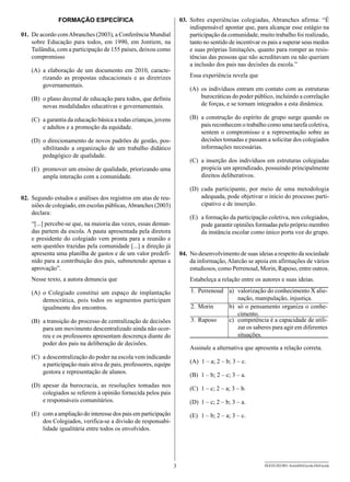 FORMAÇÃO ESPECÍFICA                                    03.	 Sobre experiências colegiadas, Abranches afirma: “É
                                                                           indispensável apontar que, para alcançar esse estágio na
01.	 De acordo com Abranches (2003), a Conferência Mundial                 participação da comunidade, muito trabalho foi realizado,
     sobre Educação para todos, em 1990, em Jontiem, na                    tanto no sentido de incentivar os pais a superar seus medos
     Tailândia, com a participação de 155 países, deixou como              e suas próprias limitações, quanto para romper as resis-
     compromisso                                                           tências das pessoas que não acreditavam ou não queriam
                                                                           a inclusão dos pais nas decisões da escola.”
    (A)	a elaboração de um documento em 2010, caracte-
        rizando as propostas educacionais e as diretrizes                 Essa experiência revela que
        governamentais.
                                                                          (A)	 os indivíduos entram em contato com as estruturas
    (B)	 o plano decenal de educação para todos, que definiu                   burocráticas do poder público, incluindo a correlação
         novas modalidades educativas e governamentais.                        de forças, e se tornam integrados a esta dinâmica.

    (C)	 a garantia da educação básica a todas crianças, jovens           (B)	 a construção do espírito de grupo surge quando os
         e adultos e a promoção da equidade.                                   pais reconhecem o trabalho como uma tarefa coletiva,
                                                                               sentem o compromisso e a representação sobre as
    (D)	 o direcionamento de novos padrões de gestão, pos-                     decisões tomadas e passam a solicitar dos colegiados
         sibilitando a organização de um trabalho didático                     informações necessárias.
         pedagógico de qualidade.
                                                                          (C)	 a inserção dos indivíduos em estruturas colegiadas
    (E)	 promover um ensino de qualidade, priorizando uma                      propicia um aprendizado, possuindo principalmente
         ampla interação com a comunidade.                                     direitos deliberativos.

                                                                          (D)	cada participante, por meio de uma metodologia
02.	 Segundo estudos e análises dos registros em atas de reu-                 adequada, pode objetivar o início do processo parti-
     niões de colegiado, em escolas públicas, Abranches (2003)                cipativo e de inserção.
     declara:
                                                                          (E)	 a formação da participação coletiva, nos colegiados,
    “[...] percebe-se que, na maioria das vezes, essas deman-                  pode garantir opiniões formadas pelo próprio membro
    das partem da escola. A pauta apresentada pela diretora                    da instância escolar como único porta voz do grupo.
    e presidente do colegiado vem pronta para a reunião e
    sem questões trazidas pela comunidade [...] a direção já
    apresenta uma planilha de gastos e de um valor predefi-           04.	 No desenvolvimento de suas ideias a respeito da sociedade
    nido para a contribuição dos pais, submetendo apenas a                 da informação, Alarcão se apoia em afirmações de vários
    aprovação”.                                                            estudiosos, como Perrenoud, Morin, Raposo, entre outros.
    Nesse texto, a autora denuncia que                                    Estabeleça a relação entre os autores e suas ideias.

    (A)	o Colegiado constitui um espaço de implantação                    1. Perrenoud a) valorização do conhecimento X alie-
        democrática, pois todos os segmentos participam                                   nação, manipulação, injustiça.
        igualmente dos encontros.                                         2. Morin     b) só o pensamento organiza o conhe-
                                                                                          cimento.
    (B)	 a transição do processo de centralização de decisões             3. Raposo    c) competência é a capacidade de utili-
         para um movimento descentralizado ainda não ocor-                                zar os saberes para agir em diferentes
         reu e os professores apresentam descrença diante do                              situações.
         poder dos pais na deliberação de decisões.
                                                                          Assinale a alternativa que apresenta a relação correta.
    (C)	 a descentralização do poder na escola vem indicando
         a participação mais ativa de pais, professores, equipe           (A)	 1 – a; 2 – b; 3 – c.
         gestora e representação de alunos.
                                                                          (B)	 1 – b; 2 – c; 3 – a.
    (D)	apesar da burocracia, as resoluções tomadas nos
                                                                          (C)	 1 – c; 2 – a; 3 – b.
        colegiados se referem à opinião fornecida pelos pais
        e responsáveis comunitários.                                      (D)	 1 – c; 2 – b; 3 – a.
    (E)	 com a ampliação do interesse dos pais em participação            (E)	 1 – b; 2 – a; 3 – c.
         dos Colegiados, verifica-se a divisão de responsabi-
         lidade igualitária entre todos os envolvidos.




                                                                  3                                       SEED1202/001-AssistDirEscola-DirEscola
 