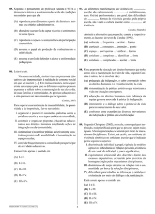 05.	 Segundo o pensamento do professor Azanha (1993), a                   07.	 As diferentes manifestações da violência no
     democracia interna e a autonomia da escola são condições                  escolar são extremamente              e multidimensio-
     necessárias para que ela                                                  nais. Os(As) professores(as), em geral, têm dificuldade
                                                                               de            formas de violência geradas pela própria
      (A)	 reproduza procedimentos a partir de diretrizes, nor-                escola, não veem a cultura escolar como              de
           mas ou critérios administrativos.                                   violência.
                                                                                                                           (Candau. Adaptado)
      (B)	 abandone sua tarefa de captar valores e sentimentos
           de uma época.                                                      Assinale a alternativa que preenche, correta e respectiva-
                                                                              mente, as lacunas do texto de Candau (1990).
      (C)	 reproduza o espaço e a conveniência da participação
           comunitária.                                                       (A)	 ambiente ... frequentes ... aceitar ... forma
                                                                              (B)	 currículo ... constantes ... entender ... ponto
      (D)	assuma o papel de produção de conhecimento e
                                                                              (C)	 espaço ... corriqueiras ... verificar ... forma
          criatividade.
                                                                              (D)	 cotidiano ... complexas ... identificar ... fonte
      (E)	 assuma a tarefa de defender e adotar a uniformidade                (E)	 cotidiano ... complicadas ... aceitar ... fonte
           pedagógica.

                                                                          08.	 Uma proposta de educação em direitos humanos que tenha
06.	 Leia o texto.                                                             como eixo a recuperação do valor da vida, segundo Can-
           Na nossa sociedade, muitas vezes os processos edu-                  dau e outros, deve envolver o(a)
      cativos são impermeáveis à realidade do contexto social                 (A)	 pedagogia da indignação, o saber construído sobre
      em que se inserem [...]. Em muitas ocasiões, nem sequer                      os direitos humanos e o reconhecimento da vida.
      existe um espaço para que os diferentes sujeitos possam
      expressar e refletir sobre a estruturação do seu dia-a-dia,             (B)	 sistematização de práticas coletivas que valorizam a
      de suas famílias e comunidades. As práticas educativas e                     vida em situações emergentes.
      a vida parecem ser dois mundos que se ignoram.                          (C)	 educação em direitos humanos com liderança da
                                                     (Candau, 2007)                equipe gestora associada à prática da indignação.
                                                                              (D)	intercâmbio e o diálogo sobre o potencial da vida
      Para superar essa tendência de insensibilidade, de passi-
                                                                                  para reconhecimento do seu valor.
      vidade e de impotência, faz-se necessário:
                                                                              (E)	 confronto entre experiências diversas provenientes
      	 I.	organizar e promover constantes palestras sobre o
                                                                                   da indignação e prática da sensibilização.
           cotidiano escolar e suas repercussões na comunidade;
      	II.	construir e organizar propostas educativas relacio-
           nadas aos direitos humanos ampliando ações de                  09.	 Segundo Chrispino (2002), a escola, como qualquer ins-
           integração escola-comunidade;                                       tituição, está planificada para que as pessoas sejam todas
      	III.	 sistematizar e incentivar práticas coletivamente cons-            iguais. A homogeneização é exercida por meio de meca-
             truídas promovendo sensibilidade e humanização no                 nismos disciplinares. Existe, na escola, um ambiente de
             espaço escolar;                                                   violência simbólica no cotidiano escolar que é indicado
                                                                               pelos seguintes aspectos:
      	IV.	 convidar frequentemente a comunidade para participar
                                                                               	 I.	 discriminação individual e grupal, vigência de modelos
            de atividades educativas.
                                                                                     agressivos dificultando as relações pessoais, existência
      Está correto apenas o contido em                                               de um currículo inflexível e pouco significativo;
                                                                               	II.	esgotamento emocional dos docentes diante das
      (A)	 I e II.                                                                   escassas expectativas, acrescido pelo exercício da
                                                                                     homogeneização pelos mecanismos disciplinares;
      (B)	 I e III.
                                                                               I
                                                                               	II.	desinteresse do corpo docente na relação com a co-
      (C)	 II e III.                                                                 munidade em busca de soluções disciplinares;
                                                                               	IV.	dificuldade para trabalhar as diferenças e estabelecer
      (D)	 II e IV.                                                                  a tolerância por meio do diálogo e da participação.

      (E)	 III e IV.                                                          Está correto apenas o contido em
                                                                              (A)	 I e II.
                                                                              (B)	 I e III.
                                                                              (C)	 II e III.
                                                                              (D)	 II e IV.
                                                                              (E)	 III e IV.
SEED1202/001-AssistDirEscola-DirEscola                                4
 