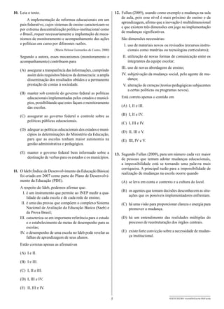 10.	 Leia o texto.                                                        12.	 Fullan (2009), usando como exemplo a mudança na sala
                                                                               de aula, pois esse nível é mais próximo do ensino e da
        A implementação de reformas educacionais em um
                                                                               aprendizagem, afirma que a inovação é multidimensional
    país federativo, cujos sistemas de ensino caracterizam-se
                                                                               e que existem três dimensões em jogo na implementação
    por extrema descentralização político-institucional como
                                                                               de mudanças significativas.
    o Brasil, requer necessariamente a implantação de meca-
    nismos de monitoramento e acompanhamento das ações                        São dimensões necessárias:
    e políticas em curso por diferentes razões.                               	 I.	uso de materiais novos ou revisados (recursos instru-
                           (Maria Helena Guimarães de Castro, 2000)                cionais como matérias ou tecnologias curriculares);
    Segundo a autora, esses mecanismos (monitoramento e                       	II.	utilização de novas formas de comunicação entre os
    acompanhamento) contribuem para                                                integrantes da equipe escolar;
                                                                              III.	uso de novas abordagens de ensino;
                                                                              	
    (A)	 assegurar a transparência das informações, cumprindo
         assim dois requisitos básicos da democracia: a ampla                 	 V.	subjetivação da mudança social, pelo agente de mu-
                                                                              I
         disseminação dos resultados obtidos e a permanente                        dança;
         prestação de contas à sociedade.                                     	 V.	 alteração de crenças (teorias pedagógicas subjacentes
                                                                                    a certas políticas ou programas novos).
    (B)	 manter sob controle do governo federal as políticas
         educacionais implementadas pelos estados e municí-                   Está correto apenas o contido em
         pios, possibilitando que estes façam o monitoramento
         das escolas.                                                         (A)	 I, II e III.

    (C)	 assegurar ao governo federal o controle sobre as                     (B)	 I, II e IV.
         políticas públicas educacionais.
                                                                              (C)	 I, III e IV.
    (D)	 adequar as políticas educacionais dos estados e muni-
                                                                              (D)	 II, III e V.
         cípios às determinações do Ministério da Educação,
         para que as escolas tenham maior autonomia na                        (E)	 III, IV e V.
         gestão administrativa e pedagógica.

    (E)	 manter o governo federal bem informado sobre a                   13.	 Segundo Fullan (2009), para um número cada vez maior
         destinação de verbas para os estados e os municípios.                 de pessoas que tentam adotar mudanças educacionais,
                                                                               a impossibilidade está se tornando uma palavra mais
                                                                               corriqueira. A principal razão para a impossibilidade de
11.	 O Ideb (Índice de Desenvolvimento da Educação Básica)
                                                                               realização de mudanças na escola ocorre quando
     foi criado em 2007 como parte do Plano de Desenvolvi-
     mento da Educação (PDE).                                                 (A)	 se leva em conta o contexto e a cultura do local.
    A respeito do Ideb, podemos afirmar que:
                                                                              (B)	 os agentes que tomam decisões desconhecem as situ-
    	 I.	é um instrumento que permite ao INEP medir a qua-
                                                                                   ações que os possíveis implementadores enfrentam.
           lidade de cada escola e de cada rede de ensino;
    	 II.	é uma das provas que compõem o complexo Sistema                     (C)	 há uma visão para proporcionar clareza e energia para
           Nacional de Avaliação da Educação Básica (Saeb) e                       promover a mudança.
           da Prova Brasil;
    	III.	 caracteriza-se em importante referência para o estudo              (D)	há um entendimento das realidades múltiplas do
           e o estabelecimento de metas de desempenho para as                     processo de reestruturação dos órgãos centrais.
           escolas;
     	IV.	o desempenho de uma escola no Ideb pode revelar as                  (E)	 existe forte convicção sobre a necessidade de mudan-
           falhas de aprendizagem de seus alunos.                                  ça institucional.

    Estão corretas apenas as afirmativas

    (A)	 I e II.

    (B)	 I e III.

    (C)	 I, II e III.

    (D)	 I, III e IV.

    (E)	 II, III e IV.

                                                                      5                                      SEED1202/001-AssistDirEscola-DirEscola
 