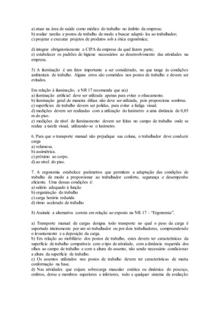 a) atuar na área de saúde como médico do trabalho no âmbito da empresa;
b) avaliar tarefas e postos de trabalho de modo a buscar adaptá- los ao trabalhador;
c) projetar e executar projetos de produtos sob a ótica ergonômica;
d) integrar obrigatoriamente a CIPA da empresa da qual fazem parte;
e) estabelecer os padrões de higiene necessários ao desenvolvimento das atividades na
empresa.
5) A iluminação é um fator importante a ser considerado, no que tange às condições
ambientais de trabalho. Alguns erros são cometidos nos postos de trabalho e devem ser
evitados.
Em relação à iluminação, a NR 17 recomenda que a(s)
a) iluminação artificial deve ser utilizada apenas para evitar o ofuscamento.
b) iluminação geral de maneira difusa não deve ser utilizada, pois proporciona sombras.
c) superfícies de trabalho devem ser polidas, para evitar a fadiga visual.
d) medições devem ser realizadas com a utilização do luxímetro a uma distância de 0,85
m do piso.
e) medições de nível de iluminamento devem ser feitas no campo de trabalho onde se
realiza a tarefa visual, utilizando-se o luxímetro.
6. Para que o transporte manual não prejudique sua coluna, o trabalhador deve conduzir
carga
a) volumosa.
b) assimétrica.
c) próximo ao corpo.
d) ao nível do piso.
7. A ergonomia estabelece parâmetros que permitem a adaptação das condições de
trabalho de modo a proporcionar ao trabalhador conforto, segurança e desempenho
eficiente. Uma dessas condições é:
a) salário adequado à função
b) organização do trabalho
c) carga horária reduzida
d) ritmo acelerado de trabalho
8) Assinale a alternativa correta em relação ao exposto na NR 17 – “Ergonomia”.
a) Transporte manual de cargas designa todo transporte no qual o peso da carga é
suportado inteiramente por um só trabalhador ou por dois trabalhadores, compreendendo
o levantamento e a deposição da carga.
b) Em relação ao mobiliário dos postos de trabalho, estes devem ter características da
superfície de trabalho compatíveis com o tipo de atividade, com a distância requerida dos
olhos ao campo de trabalho e com a altura do assento, não sendo necessário condicionar
a altura da superfície de trabalho.
c) Os assentos utilizados nos postos de trabalho devem ter características de muita
conformação na base.
d) Nas atividades que exijam sobrecarga muscular estática ou dinâmica do pescoço,
ombros, dorso e membros superiores e inferiores, todo e qualquer sistema de avaliação
 
