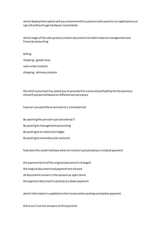 whichdeploymentoptionwill yourecommendtocustomerswhowanttorun applicationson
sap s/4 withouthuge hardware investments
whichstage of the salesprocesscreatesdocumentsforbothmaterial managementand
financial accounting
billing
shipping- goodsissue
salesordercreation
shipping- deliverycreation
the chief accountanthas askedyouto provide himaview of profitabilityforthe previous
closedfiscal periodbasedondifferentaccrual values
howcan youpostthese accrualsto a closedperiod
By openingthe periodinperiodinterval 3
By postingtomanagementaccounting
By postingtoan extensionledger
By postingtosecondarycost accounts
howdoesthe systembehave whenaninvoice isprocessedasa residual payment
the paymenttermof the original documentischanged
the original documentandpaymentare cleared
all documentsremaininthe accountas openitems
the paymentdocumentispostedasa downpayment
whichinformationisupdatedonthe invoicewhenpostingacomplete payment
there are 2 correct answers to thisquestion
 
