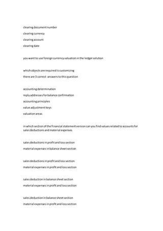 clearingdocumentnumber
clearingcurrency
clearingaccount
clearingdate
youwant to use foreigncurrencyvaluationinthe ledgersolution
whichobjectsare requirediscustomizing
there are 3 correct answersto thisquestion
accountingdetermination
replyaddressesforbalance confirmation
accountingprinciples
value adjustmentkeys
valuationareas
inwhichsectionof the financial statementversioncanyoufindvaluesrelatedtoaccountsfor
salesdeductionsandmaterial expenses
salesdeductionsinprofitandlosssection
material expensesinbalance sheetsection
salesdeductionsinprofitandlosssection
material expensesinprofitandlosssection
salesdeduction inbalance sheetsection
material expensesinprofitandlosssection
salesdeduction inbalance sheetsection
material expensesinprofitandlosssection
 