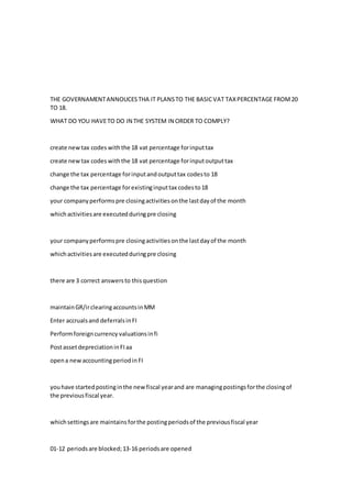 THE GOVERNAMENTANNOUCESTHA IT PLANSTO THE BASICVAT TAXPERCENTAGE FROM20
TO 18.
WHAT DO YOU HAVETO DO IN THE SYSTEM IN ORDER TO COMPLY?
create newtax codes withthe 18 vat percentage forinputtax
create newtax codes withthe 18 vat percentage forinputoutputtax
change the tax percentage forinputandoutputtax codesto 18
change the tax percentage forexistinginputtax codesto18
your companyperformspre closingactivitiesonthe lastdayof the month
whichactivitiesare executedduringpre closing
your companyperformspre closingactivitiesonthe lastdayof the month
whichactivitiesare executedduringpre closing
there are 3 correct answersto thisquestion
maintainGR/irclearingaccountsinMM
Enter accrualsand deferralsinFI
Performforeigncurrency valuationsinfi
PostassetdepreciationinFIaa
opena newaccountingperiodinFI
youhave startedpostinginthe newfiscal yearand are managingpostingsforthe closingof
the previousfiscal year.
whichsettingsare maintains forthe postingperiodsof the previousfiscal year
01-12 periodsare blocked;13-16 periodsare opened
 