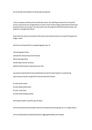 01-12 periodsare blocked;13-16 periodsare opened
inyour companycode documentsplittingisactive.the splitting characteristicisthe profit
center.all accountsare assignedposta vendorinvoice withasingle expensethatneedstobe
postedtothree cost centers.the costcentersare all assignedtodifferentprofitcenters.the
expense ischargedwith10vat .
howmany line itemsare createdinthe entryview andhow manyare createdinthe general
ledger view?
whichare prerequisitesforusingdata aginginsap s4
activate agingon Hana
activate the relevantbusinessfunction
define the logical file
setthe data monitorasactive
add the authorizationsrequiredtoyourrole
youwant to specifythe financialstatementversionforassetreportsin customizing
where doyouneedto assignthe financial statementversion
to each assetmaster
to each depreciationarea
to each assetclass
to each chart of depreciation
whichdata model isusedforsap s/4 Hana
online transactional processing andonline analytical processingolaprunina single system
online analyticalprocessingolapbasedonaggregatedtablesand indexes
 