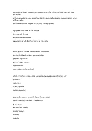 transactional datais extractedtoa separate system foronline analytical processin olap
purpose on
online transactional processingoltpandonline analytical processingolapapplicationsrunon
differenttables
whathappenswhenyoupostan outgoingpartial payment
a paymentblockisseton the invoice
the invoice iscleared
the invoice remainsopen
a paymentiscreatedwithreference tothe invoice
whichtypesof data are maintainedforahouse bank
electronicdatainterchange partnerprofiles
paymentsignatories
general ledgeraccount
overdraftlimit
data mediumexchange details
whichof the followingspecial gl transactiontypesupdatesone line itemonly
guarantee
noteditem
downpayment
statistical posting
youneedto create a general ledgerdrill downreport
whichdata do youdefine ascharacteristics
profitcenter
balance carry forward
chart of account
currency
quantity
 