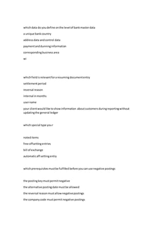 whichdata do youdefine onthe levelof bankmasterdata
a unique bankcountry
addressdata andcontrol data
paymentanddunninginformation
correspondingbusiness area
wi
whichfieldisrelevantfora resumingdocumententry
settlementperiod
reversal reason
internal inmonths
username
your clientwouldlike toshowinformation aboutcustomersduringreportingwithout
updatingthe general ledger
whichspecial type your
noteditems
free offsettingentries
bill of exchange
automaticaff settingentry
whichprerequisitesmustbe fulfilled before youcanuse negative postings
the postingkeymustpermitnegative
the alternative postingdate mustbe allowed
the reversal reasonmustallownegativepostings
the companycode mustpermitnegative postings
 