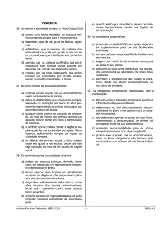 COMERCIAL                                     e) quando eleitos por minoritários, devem conside-
                                                                       rar-se representantes destes nos órgãos de
36- Ao instituir a sociedade simples, o Novo Código Civil
                                                                       administração.
    a) adotou uma forma societária de estrutura me-
       nos complexa, própria para a microempresa.                39- As sociedades cooperativas
    b) determinou que ela não pode ter filiais ou agên-
       cias.                                                        a) podem ter o capital dividido em ações, regendo-
                                                                       se supletivamente pela Lei das Sociedades
    c) estabeleceu que o excesso de poderes dos                        Anônimas.
       administradores pode ser oposto contra tercei-
       ro, provando-se que a limitação era conhecida                b) sempre atribuem responsabilidade limitada aos
       deste.                                                          seus sócios.
    d) permitiu que os poderes conferidos aos admi-                 c) exigem que o sócio tenha ao menos uma quota
       nistradores pelo contrato social, poderão ser                   ou ação do seu capital.
       alterados por voto de dois terços dos sócios.                d) atribuem ao sócio uma distribuição nos resulta-
    e) impediu que os bens particulares dos sócios                     dos proporcional às operações por meio delas
       possam ser executados por dívidas sociais,                      realizadas.
       exceto os créditos trabalhistas e fiscais.                   e) permitem a transferência das quotas a estra-
                                                                       nhos, desde que atuem profissionalmente no
37- No novo modelo da sociedade limitada                               seu ramo de atividade.
                                                                 40- As obrigações empresariais relacionadas com a
    a) continua sendo exigido que os administradores                escrituração
       sejam necessariamente sócios.
    b) todas as deliberações que envolverem compra,                 a) têm em conta o interesse de terceiros quanto a
       alienação ou oneração dos bens do ativo per-                    informações daquela constantes.
       manente dependerão de prévia autorização por                 b) determinam, no seu descumprimento, respon-
       assembléia geral de sócios.                                     sabilidade no plano cível apenas para o conta-
    c) qualquer sócio poderá ser excluído da socieda-                  dor responsável.
       de, por voto da maioria dos demais, quando sua               c) são relevantes apenas do ponto de vista fiscal,
       atuação estiver pondo em risco a continuidade                   determinando a caracterização de crimes de
       da empresa.                                                     sonegação fiscal, na sua desobediência.
    d) o contrato social poderá prever a regência su-               d) acarretam responsabilidades para os sócios
       pletiva pela lei das sociedades por ações. Não o                não-administradores por culpa in vigilando.
       fazendo, aplicar-se-ão sempre as regras da
                                                                    e) podem levar à prisão civil os administradores,
       sociedade simples.
                                                                       caso os livros obrigatórios não tenham sido
    e) no silêncio do contrato social, o sócio poderá                  escriturados ou o tenham sido de forma indevi-
       ceder sua quota a não-sócios, desde que não                     da.
       haja oposição de mais de um quarto do capital
       social.
38- Os administradores da sociedade anônima

    a) podem ser pessoas jurídicas, devendo, neste
       caso, ser designado um representante residen-
       te e domiciliado no Brasil.
    b) devem exercer suas funções em atendimento
       ao dever de diligência, não respondendo pelos
       atos dos demais administradores.
    c) respondem solidariamente pelos atos ou omis-
       sões danosos dos demais administradores,
       tendo ação regressiva contra estes quando
       forem inocentes.
    d) somente podem ser responsabilizados por ação
       proposta mediante autorização da assembléia
       geral.

Auditor-Fiscal do Trabalho - MTE- 2003                      11                                                 PROVA 2
 