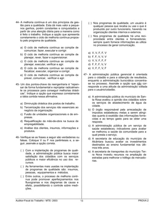 44- A melhoria contínua é um dos princípios da ges-               ( ) Nos programas de qualidade, um usuário é
    tão para a qualidade. Esta dá mais valor a peque-                 qualquer pessoa que receba ou use o que é
    nos ganhos, porém constantes e conquistados a                     produzido por outro funcionário, havendo na
    partir de uma atenção diária para a maneira como                  organização clientes internos e externos.
    é feito o trabalho. Indique a opção que apresenta
                                                                  ( ) Nos programas de qualidade há uma reci-
    corretamente o ciclo de melhoria contínua propos-
                                                                      procidade entre clientes e fornecedores;
    to pelo programa de qualidade.
                                                                      sempre quem fornece informações as utiliza
                                                                      no processo de gerar comunicação.
    a) O ciclo de melhoria contínua se compõe        de
       comunicar, fazer, executar e corrigir.
                                                                  a)   V, V, F, F, V
    b) O ciclo de melhoria contínua se compõe        de
       planejar, rever, fazer e supervisionar.                    b)   F, F, V, V, V
    c) O ciclo de melhoria contínua se compõe        de           c)   V, V, F, F, F
       planejar, executar, verificar e agir.                      d)   F, F, F, V, V
    d) O ciclo de melhoria contínua se compõe        de           e)   V, F, F, V, F
       fiscalizar, executar, organizar e corrigir.
    e) O ciclo de melhoria contínua se compõe        de        47- A administração pública gerencial é orientada
       prever, comunicar, verificar e agir.                       para o cidadão e para a obtenção de resultados,
                                                                  enquanto a administração burocrática concentra-
45- Um dos pontos-chave da reengenharia é “repen-                 se no processo. Assinale a opção que não cor-
    sar de forma fundamental e reprojetar radicalmen-             responde a uma atitude da administração voltada
    te os processos para conseguir melhorias drásti-              para o usuário/cidadão.
    cas”. Indique a opção que expressa corretamente
    a idéia contida nessa afirmativa.                             a) A administração pública do município de San-
                                                                     ta Rosa avaliou a opinião dos cidadãos sobre
    a) Diminuição drástica dos postos de trabalho.                   os serviços de abastecimento de água da
                                                                     cidade.
    b) Terceirização dos serviços não essenciais ao
       negócio da organização.                                    b) O órgão responsável pela arrecadação de
                                                                     impostos estabeleceu metas a serem atingi-
    c) Fusão de unidades organizacionais e de em-
                                                                     das quanto à exatidão das informações forne-
       presas.
                                                                     cidas e ao tempo gasto para se obter uma
    d) Requalificação da mão-de-obra na busca de                     resposta.
       empregabilidade.
                                                                  c) A administração pública de um serviço de
    e) Análise dos clientes, insumos, informações e                  saúde estabeleceu indicadores para avaliar
       produtos.                                                     se melhorou a saúde da comunidade para a
                                                                     qual presta o serviço.
46- Verifique se as frases a seguir são verdadeiras ou
                                                                  d) A secretaria de educação do município de
    falsas. Coloque V ou F nos parênteses e, a se-                   Alcântara buscou avaliar os investimentos
    guir, assinale a opção correta.                                  destinados ao ensino fundamental nos últi-
                                                                     mos três anos.
    ( ) Com a implantação de programas de quali-                  e) A secretaria de transportes do município Ter-
        dade, a administração pública busca maior                    ra Nova investiu recursos na ampliação de
        satisfação dos cidadãos com os serviços                      estradas para melhorar o tráfego de mercado-
        públicos e maior eficiência no uso dos re-                   rias.
        cursos.
    ( ) As ferramentas mais usadas na implantação
        de programas de qualidade são: insumos,
        pessoas, equipamentos e métodos.
    ( ) Entre outros, o processo de melhoria contí-
        nua pode promover aperfeiçoamentos nos
        fluxogramas e nos diagramas de causa e
        efeito, possibilitando o controle sobre medi-
        ções.



Auditor-Fiscal do Trabalho - MTE- 2003                    13                                               PROVA 2
 
