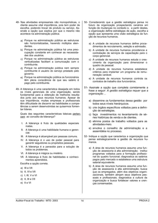 48- Nas atividades empresariais não monopolísticas, o           50- Considerando que a gestão estratégica pensa no
    cliente assume vital importância, pois tem poder de             futuro da organização prospectando cenários em
    escolha, podendo trocar de produto ou serviço. As-              função de mudanças no contexto e, a partir destes,
    sinale a opção que explica por que o mesmo não                  a organização define estratégias de ação, escolha a
    acontece na administração pública.                              opção que apresenta uma visão estratégica da fun-
                                                                    ção de recursos humanos.
    a) Porque na administração pública as estruturas
       são horizontalizadas, havendo múltiplos aten-                a) A unidade de recursos humanos define proce-
       dentes.                                                         dimentos de recrutamento, seleção e admissão.
    b) Porque na administração pública há uma preo-                 b) A unidade de recursos humanos providencia a
       cupação constante em conhecer as necessida-                     contratação de serviços de capacitação para o
       des dos usuários.                                               corpo gerencial.
    c) Porque na administração pública as estruturas                c) A unidade de recursos humanos estuda o cres-
       verticalizadas facilitam a comunicação com o                    cimento da organização para dimensionar o
       contribuinte.                                                   quadro de pessoal.
    d) Porque na administração pública nem sempre                   d) A unidade de recursos humanos estabelece
       contribuinte é usuário do serviço prestado pelo                 critérios para implantar um programa de remu-
       governo.                                                        neração variável.
    e) Porque na administração pública os funcionários              e) A unidade de recursos humanos controla os
       têm plena consciência de que seu salário é
                                                                       contratos de trabalho dos funcionários.
       pago pelo contribuinte.
                                                                51- Assinale a opção que completa corretamente a
49- A liderança é uma característica desejada em todos
    os níveis gerenciais de uma organização, sendo
                                                                    frase a seguir: A gestão estratégica requer que a
    fundamental para a obtenção de melhores resulta-                organização ...
    dos junto aos seus recursos humanos. Apesar de
    sua importância, muitas empresas e profissionais               a) dissemine os fundamentos dessa gestão por
    têm dificuldade de discernir as habilidades e compe-              todos seus níveis hierárquicos.
    tências a serem desenvolvidas se quisermos fomen-              b) crie órgãos específicos voltados para a defini-
    tar líderes.
                                                                      ção de estratégias.
    Quais das seguintes características básicas perten-            c) faça investimentos no levantamento de sé-
    cem ao conceito de liderança?                                     ries históricas de venda e de clientes.
                                                                   d) elimine postos de trabalho voltados para as
     I.  A liderança é fruto de qualidades especiais                  atividades-meio.
         inatas.
                                                                   e) envolva o conselho de administração e a
     II. A liderança é uma habilidade humana e geren-
                                                                      assembléia no processo.
         cial.
    III. A liderança é alcançável por pessoas comuns.           52- Indique a opção que caracteriza a organização que
    IV. A liderança é o uso de poder pessoal para                   pensa estrategicamente a gestão de recursos hu-
         garantir seguidores ou propósitos pessoais.                manos.
    V. A liderança é a panacéia para a solução de
                                                                    a) A área de recursos humanos assume uma fun-
         todos os problemas.
                                                                       ção de assessoria à alta administração; institui
    VI. A liderança é mágica ou mistério.                              programas voltados para a formação profissio-
    VII. A liderança é fruto de habilidades e conheci-                 nal do quadro funcional; diagnostica os salários
         mentos aprendidos.                                            pagos pelo mercado e estabelece uma estrutura
    Escolha a opção correta.                                           salarial equivalente.
                                                                    b) A área de recursos humanos assume uma fun-
    a)    III e VII                                                    ção de assessoria à alta administração; busca
    b)    II, VI e VII                                                 que os empregados, além dos objetivos organi-
    c)    I, III, V e VI                                               zacionais, também atinjam seus objetivos pes-
                                                                       soais e profissionais; diagnostica a cultura da
    d)    II, III e VII
                                                                       organização e busca fortalecer valores e cren-
    e)    II e VI                                                      ças consensadas.




Auditor-Fiscal do Trabalho - MTE- 2003                     14                                                  PROVA 2
 