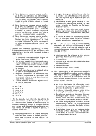 c) A área de recursos humanos assume uma fun-                       b) o regime do emprego público federal subordina
       ção de linha subordinada à alta administração;                      o servidor a ele submetido às normas trabalhis-
       cobra somente resultados organizacionais de                         tas, com algumas regras específicas para ob-
       cada funcionário; diagnostica a cultura da orga-                    servância.
       nização e busca fortalecer valores e crenças                     c) as hipóteses de falta grave, previstas na CLT,
       consensadas.                                                        correspondem basicamente àquelas de falta
    d) A área de recursos humanos assume uma fun-                          grave previstas no Estatuto dos Servidores
       ção de linha subordinada à alta administração;                      Públicos Federais.
       institui programas voltados para a formação                      d) a adoção de regime contratual para o servidor
       profissional do quadro funcional; diagnostica                       público representará uma sensível redução de
       fontes de recrutamento e seleção com vistas a                       custos em relação à previdência do setor públi-
       encontrar a pessoa certa para o cargo certo.                        co.
    e) A área de recursos humanos assume uma fun-                       e) a Lei nº 9.962/2000 não especificou quais seri-
       ção de assessoria à alta administração; cobra                       am as atividades cujos servidores estariam
       somente resultados organizacionais de cada                          sujeitos ao regime por ela estabelecido.
       funcionário; diagnostica a cultura da organiza-
       ção e busca fortalecer valores e crenças con-                55- A Emenda Constitucional nº 19, de 1998 (EC 19/98),
       sensadas.                                                        acrescentou aos princípios constitucionais da Admi-
                                                                        nistração Pública o princípio da eficiência, que é
53- Assinale como verdadeira (V) ou falsa (F) as afirma-                composto de algumas características básicas. Entre
    ções a respeito das mudanças dos conceitos e práti-                 elas, não se inclui:
    cas relativos ao servidor público. A seguir, indique a
    opção correta.
                                                                        a) direcionamento da atividade e dos serviços
                                                                           públicos à efetividade do bem comum.
     I.     As crescentes demandas sociais exigem um
            serviço público mais eficiente.                             b) imparcialidade.
    II.     Em face ao elevado comprometimento orça-                    c) participação e aproximação dos serviços públi-
            mentário dos gastos com pessoal do serviço                     cos da população.
            público, entendeu o legislador constitucional de            d) desburocratização.
            estabelecer limites para a execução desse tipo
            de despesa.                                                 e) liberdade de ação para o servidor.
    III.    O modelo caminha para a terceirização plena
            de todas as atividades do Estado.                       56- Com a disseminação do uso da Internet, aumenta o
    IV.     O modelo caminha para um aumento da ação                    acesso do cidadão à informação e serviços públicos,
            do Estado, como agente de contratação e de                  indo desde o envio da Declaração do Imposto de
            aumento do volume de emprego, reativando,                   Renda até a renovação de documentos, com um
            dessa forma, a economia.                                    grande impacto sobre a cidadania. Sobre este tema,
    V.      Existe a tendência de unificar o regime jurídico            assinale a opção incorreta.
            de todos os servidores.
                                                                        a) As novas tecnologias de informação trazem
    a)     V, F, V, V, F                                                   grandes ganhos de produtividade, facilitando o
    b)     F, V, F, V, V                                                   processo de contenção do gasto público.
    c)     V, V, F, F, V                                                b) A Internet irá substituir todas as outras formas
                                                                           de interação entre o servidor e o cidadão.
    d)     V, F, V, F, V
                                                                        c) Em algumas situações, a introdução de novas
    e)     F, F, V, V, F                                                   tecnologias pode facilitar o acesso mas, ao
                                                                           mesmo tempo, dificultar o controle sobre como
54- Um dos aspectos mais relevantes da reforma do                          a informação fornecida pelo cidadão é utilizada.
    Estado brasileiro é o pertinente ao regime de pesso-
                                                                        d) Os custos de aquisição da informação e cruza-
    al. Esta importância decorre da necessidade de se
                                                                           mento de dados tende a cair, ao mesmo tempo
    adequar a questão da redução de despesas públicas
                                                                           que a precisão e correção dos dados tende a
    com a preservação de quadros de qualidade no ser-
                                                                           aumentar.
    viço público. Em relação ao regime de pessoal, é
    incorreto afirmar que:                                              e) A sociedade passa a ter um poderoso instru-
                                                                           mento de controle e fiscalização não só sobre
                                                                           as atividades do Executivo, como também sobre
    a) pela regra constitucional da unidade de regime                      o emprego de seus recursos.
       político por ente político, os estados têm auto-
       nomia para formulação de suas políticas de
       pessoal.

Auditor-Fiscal do Trabalho - MTE- 2003                         15                                                  PROVA 2
 